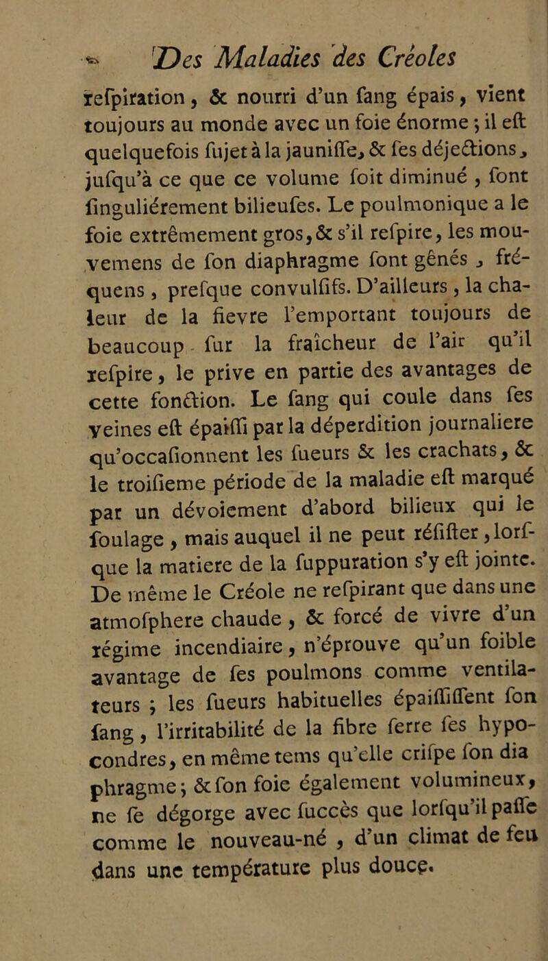 refpiration, & nourri d’un fang épais, vient toujours au monde avec un foie énorme ; il eft quelquefois fujet à la jaunifte., & fes déje&ions jufqu’à ce que ce volume foit diminué , font finguliérement bilieufes. Le poulmonique a le foie extrêmement gros,& s’il refpire, les mou- vemens de fon diaphragme font gênés j fré- quens , prefque convulfifs. D’ailleurs, la cha- leur de la fievre l’emportant toujours de beaucoup fur la fraîcheur de l’air qu’il refpire, le prive en partie des avantages de cette fon&ion. Le fang qui coule dans fes yeines eft épaifti par la déperdition journalière qu’occafionnent les lueurs & les crachats, &c le troifieme période de la maladie eft marque par un dévoiement d’abord bilieux qui le foulage , mais auquel il ne peut réfifter ,lorf- que la matière de la fuppuration s y eft jointe. De même le Créole ne refpirant que dans une atmofphere chaude, ôc forcé de vivre d un légime incendiaire, n’éprouve qu’un foible avantage de fes poulmons comme ventila- teurs j les fueurs habituelles épaiftiflent fon fang, l’irritabilité de la fibre ferre fes hypo- condres, en mêmetems qu elle crifpe fon dia phragme j &fon foie également volumineux, ne fe dégorge avec fuccès que lorlqu’il pafie comme le nouveau-né , d un climat de feu dans une température plus douce*