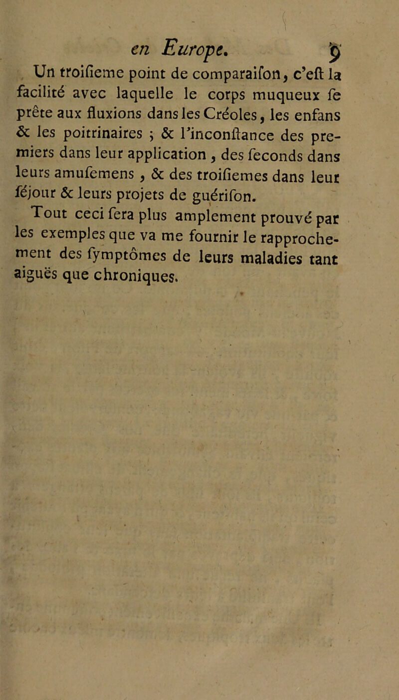 Un troifieme point de comparaifon, c’eft la facilité avec laquelle le corps muqueux fe prête aux fluxions dans les Créoles, les enfans & les poitrinaires ; & Tinconflance des pre- miers dans leur application, des féconds dans leurs amufemens , & des troifiemes dans leur féjour & leurs projets de guérifon. Tout ceci fera plus amplement prouvé par les exemples que va me fournir le rapproche- ment des fymptômes de leurs maladies tant aiguës que chroniques.