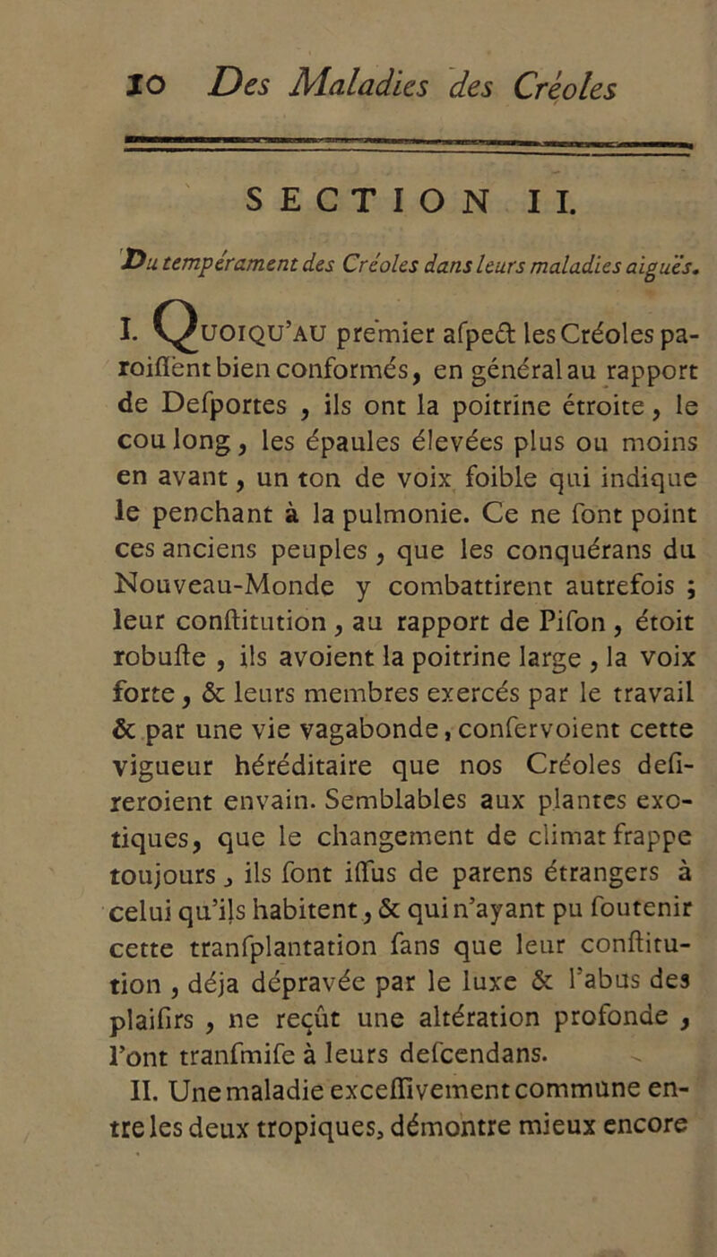 SECTION II. Du tempérament des Créoles dans leurs maladies aiguës, I. C^uoiqu’au premier afped les Créoles pa- roiflènt bien conformés, en général au rapport de Defportes , ils ont la poitrine étroite, le cou long, les épaules élevées plus ou moins en avant, un ton de voix foible qui indique le penchant à la pulmonie. Ce ne font point ces anciens peuples , que les conquérans du Nouveau-Monde y combattirent autrefois ; leur conftitution , au rapport de Pifon , étoit robufte , ils avoient la poitrine large , la voix forte, & leurs membres exercés par le travail & par une vie vagabonde, confervoient cette vigueur héréditaire que nos Créoles defi- reroient envain. Semblables aux plantes exo- tiques, que le changement de climat frappe toujours ils font iftus de parens étrangers à celui qu’ils habitent, & qui n’ayant pu foutenir cette tranfplantation fans que leur conftitu- tion , déjà dépravée par le luxe & l’abus des plaifirs , ne reçût une altération profonde , l’ont tranfmife à leurs defeendans. II. Une maladie exceflivement commune en- tre les deux tropiques, démontre mieux encore
