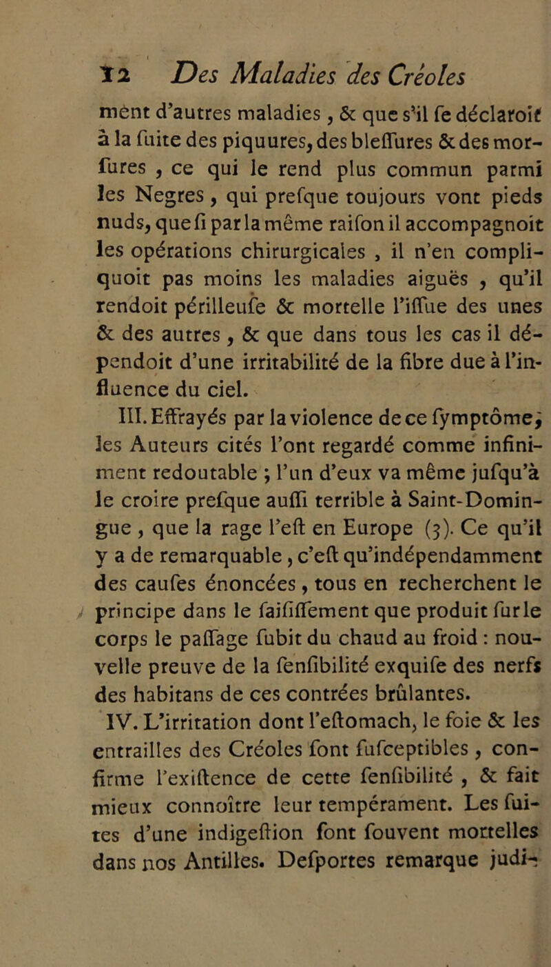 ment d’autres maladies, & que s’il fe déclaroif! à la fuite des piquures, des bleffures & des mor- fures , ce qui le rend plus commun parmi les Negres, qui prefque toujours vont pieds nuds, que fi par la même raifon il accompagnoit les opérations chirurgicales , il n’en compli- quoit pas moins les maladies aiguës , qu’il rendoit périlleufe & mortelle l’iffue des unes & des autres , & que dans tous les cas il dé- pendoit d’une irritabilité de la fibre due à l’in- fluence du ciel. III. Effrayés par la violence de ce fy mptôme, les Auteurs cités l’ont regardé comme infini- ment redoutable ; l’un d’eux va même jufqu’à le croire prefque auffi terrible à Saint-Domin- gue , que la rage l’eft en Europe (3). Ce qu’il y a de remarquable, c’efl qu’indépendamment des caufes énoncées, tous en recherchent le principe dans le faififfement que produit furie corps le paITage fubit du chaud au froid : nou- velle preuve de la fenfibilité exquife des nerfs des habitans de ces contrées brûlantes. IV. L’irritation dont l’eftomach, le foie & les entrailles des Créoles font fufceptibles, con- firme l’exiftence de cette fenfibilité , & fait mieux connoître leur tempérament. Les fui- tes d’une indigeftion font fouvent mortelles dans nos Antilles. Defportes remarque judi-