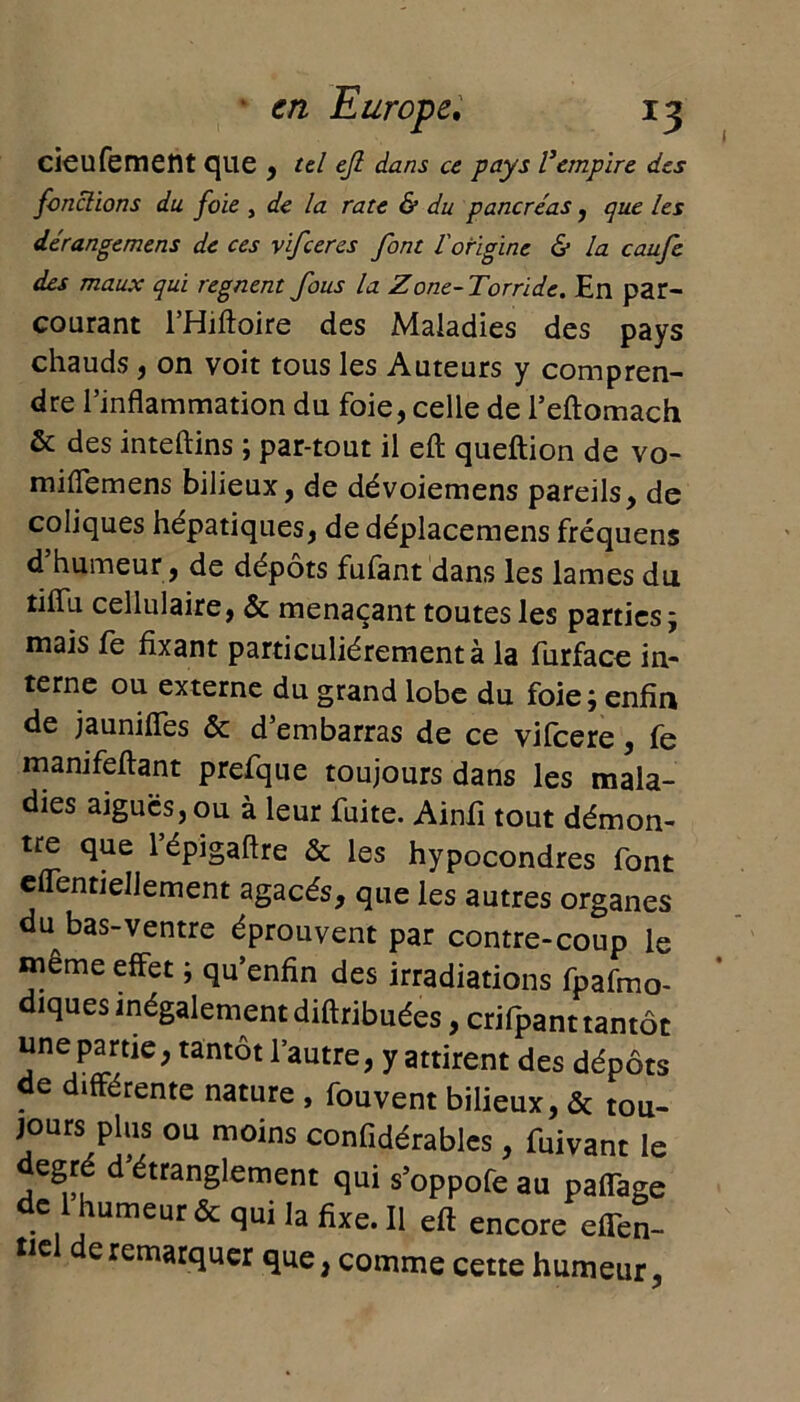 I cieufement que , tel ejl dans ce pays l’empire des fonctions du foie , de la rate & du pancréas, que les dérangemens de ces xifeeres font iorigine & la caufe des maux qui régnent fous la Zone-Torride. En par- courant l’Hiftoire des Maladies des pays chauds , on voit tous les Auteurs y compren- dre l’inflammation du foie, celle de l’eftomach & des inteftins ; par-tout il eft queftion de vo- miflemens bilieux, de dévoiemens pareils, de coliques hépatiques, de déplacemens fréquens d humeur, de dépôts fufant dans les lames dti tifîu cellulaire, & menaçant toutes les parties; mais fe fixant particuliérement à la furface in- terne ou externe du grand lobe du foie; enfin de jauniffes & d’embarras de ce vifeere, fe manifeftant prefque toujours dans les mala- dies aiguës, ou à leur fuite. Ainfi tout démon- tre que lépigaftre & les hypocondres font effentiellement agacés, que les autres organes du bas-ventre éprouvent par contre-coup le même effet ; qu’enfin des irradiations fpafmo- diques inégalement diftribuées, crifpant tantôt une partie, tantôt l’autre, y attirent des dépôts de différente nature , fouvent bilieux, & tou- jours plus ou moins confidérables, fuivant le egré d’étranglement qui s’oppofe au pafTage de 1 humeur & qui la fixe. Il eft encore effen- tiel de remarquer que, comme cette humeur,