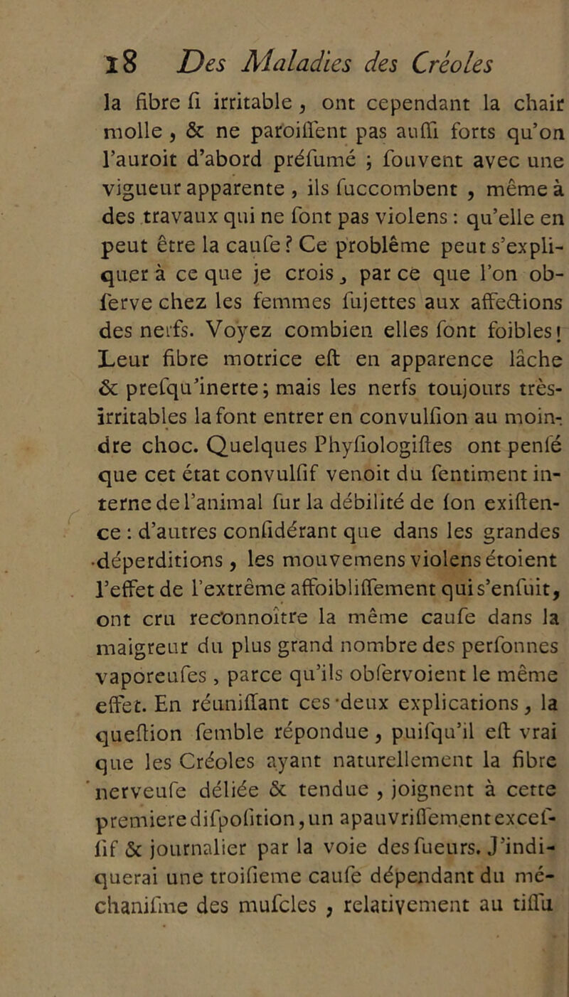 la fibre fi irritable, ont cependant la chair molle , & ne parodient pas auffi forts qu’on l’auroit d’abord préfumé ; fouvent avec une vigueur apparente , ils fuccombent , même à des travaux qui ne font pas violens : qu’elle en peut être la caufe ? Ce problème peut s’expli- quer à ce que je crois par ce que l’on ob- ferve chez les femmes fujettes aux affedions des nerfs. Voyez combien elles font foiblest Leur fibre motrice eft en apparence lâche 6c prefqu’inerte ; mais les nerfs toujours très- irritables la font entrer en convulfion au moin-, dre choc. Quelques Phyfiologiftes ont penle que cet état convulfif venoit du fentiment in- terne de l’animal fur la débilité de fon exiften- ce : d’autres confidérant que dans les grandes •déperditions, les mouvemensviolensétoient l’effet de l’extrême affoibliffement qui s’enfuit, ont cru rec'onnoître la même caufe dans la maigreur du plus grand nombre des perfonnes vaporeufes , parce qu’ils obfervoient le même effet. En réunifiant ces-deux explications, la queftion femble répondue, puifqu’il eft vrai que les Créoles ayant naturellement la fibre ’nerveufe déliée & tendue , joignent à cette premièredifpolition,un apauvriflement excef- lif & journalier par la voie des fueurs. J'indi- querai une troifieme caufe dépendant du mé- chanifme des mufcles , relativement au tiflii