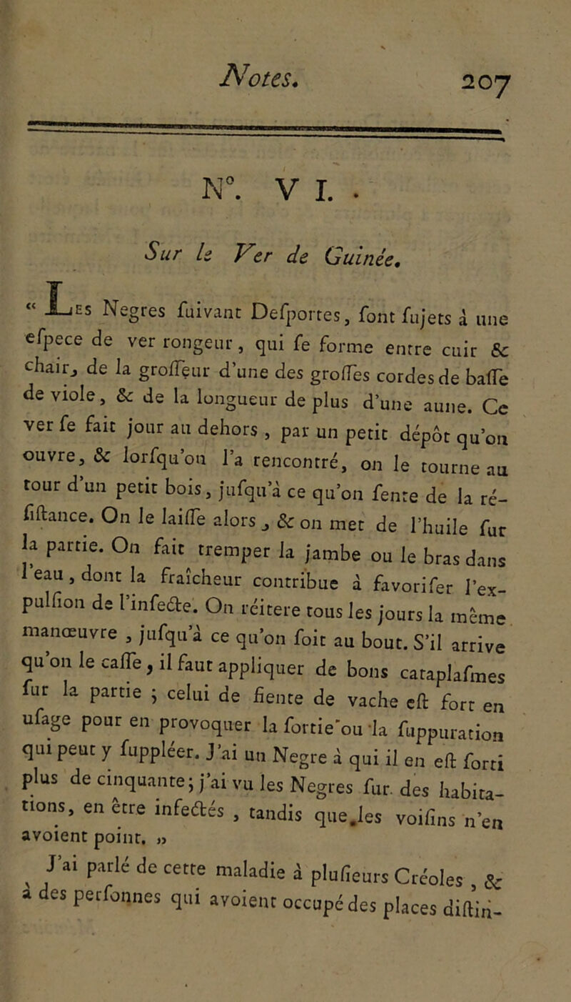 N°. V I. . Sur U Ver de Guinée. “ Les Negres fuivant Defportes, font fujets à une efpece de ver rongeur, qui fe forme entre cuir & chair., de la groflçur d’une des grolTes cordes de batte de viole. Se de la longueur de plus d’une aune. Ce ver fe fait jour au dehors , par un petit dépôt qu’ou ouvre, 3c lorfqu’on la rencontré, on le tourne au tour d’un petit bois, jufqu a ce qu’on fente de la ré- fifiance. On le lailTe alors „ & on met de l’huile fur la partie. On fait tremper la jambe ou le bras dans eau, dont la fraîcheur contribue à favorifer l’ex- pulfion de l’infede. On réitéré tous les jours la même manœuvre , jufqu’à ce qu’on foit au bout. S’il arrive qu on le calfe, il faut appliquer de bons cataplafmes fur la partie ; celui de fiente de vache eft fort en ufage pour en provoquer la fortie ou la fuppuration qui peut y fuppléer. J’ai un Negre à qui il en eft forti plus de cinquante j j’ai vu les Negres fur des habita- tions, en être infedfcés , tandis que.les voifins n’en avoient point. » , ,J’ai P'lrlé de cetre ““Mie i plufieurs Créoles & a des perfonnes qui avaient occupé des places diftiri-