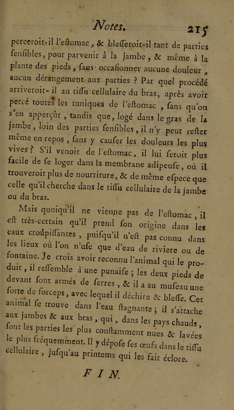 Notes. 2iy perceroitril l’eftomac, & blefTeroit-il tant de parties fenfîbles, pour parvenir à la jambe, & même a la plante des pieds , fans- occalionner aucune douleur aucun dérangement aux parties ? Par quel procédé arriveront- il au tiflli cellulaire du bras, après avoir percé toutes les tuniques de l’eftomac , fans qu’on s'en apperçût , tandis que, logé dans le gras de U jambe , loin des parties fenfibles , il n’y peut refter même en repos , fans y caufer les douleurs les plus vives? S’il venoit de l’eftomac, il lui feroit plus facile de fe loger dans la membrane adipeufe, où il trouveroitplus de nourriture, & de même efpece que celle qu’il cherche dans le tiffii cellulaire de la jambe ou du bras. Mais quoiqu’il ne vienne pas de l’eftomàc il e- très-certain qu’il prend fon origine dans le* eaux croup,(Tantes . puifqu’il n’eft pas connu dans les lieux eu Ton n’ufe que d’eau de riviere ou de fontaine. Je crois avoir reconnu l’animal qui le pro- u.t, il reffemble à une punaife ; les deux pieds de devant font armés de ferres , & lia an mufeau une forte de forceps, avec lequel il déchire & bleflè. Cer animal fe trouve dans l’eau rtagnanre ; il s’arrache aux jambes & aux bras , qui, dans les pays chauds • ont les parties les plus conllamment nues & Uréâ c!l tetCq|ufmme,,t- ■ ydép°fefo Œak tiffii ■flaire , jufqu au prrntems qui les fait éclore. FIN.