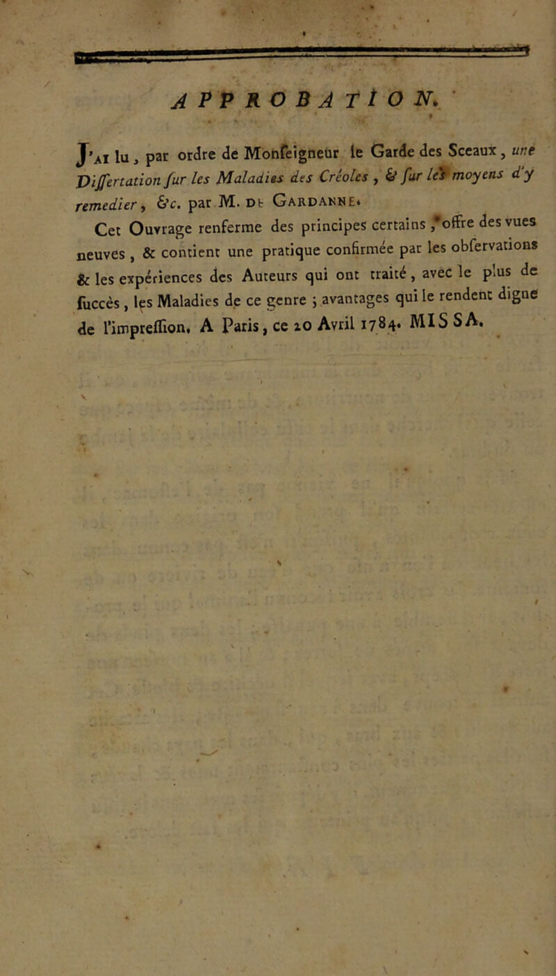 APPROBATION. J’ai lu 3 par ordre de MonfeigneUr le Garde des Sceaux, une Dijfertation fur les Maladies des Créoles , & fur leï moyens dy remedier, &c. par JVC. Dt Gardanne» Cet Ouvrage renferme des principes certains offre des vues neuves , & contient une pratique confirmée par les obfervations te les expériences des Auteurs qui ont traité, avec le plus de fuccès , les Maladies de ce genre ; avantages qui le rendent digne de l’impreflion, A Paris, ce zo Avril 1784- MIS SA. ■ ' • 1 J » V 9