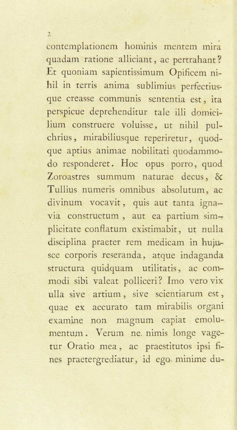 contemplationem hominis mentem mira quadam ratione alliciant, ac pertrahant? Et quoniam sapientissimum Opificem ni- hil in terris anima sublimius perfectius- que creasse communis sententia est, ita perspicue deprehenditur tale illi domici- lium construere voluisse, ut nihil pul- chrius, mirabiliusque reperiretur, quod- que aptius animae nobilitati quodammo- do responderet. Hoc opus porro, quod Zoroastres summum naturae decus, & Tullius numeris omnibus absolutum, ac divinum vocavit, quis aut tanta igna- via constructum , aut ea partium sim- plicitate conflatum existimabit, ut nulla disciplina praeter rem medicam in huj,u- sce corporis reseranda, atque indaganda structura quidquam utilitatis, ac com- modi sibi valeat polliceri? Imo vero vix ulla sive artium, sive scientiarum est, quae ex accurato tam mirabilis organi examine non magnum capiat emolu- mentum. Verum ne. nimis longe vage- tur Oratio mea, ac praestitutos ipsi fi- nes praetergrediatur, id ego- minime du-