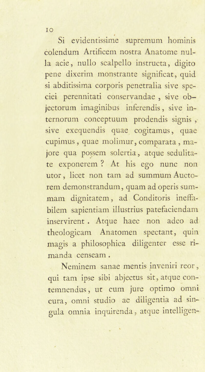 IO Si evidentissime supremum hominis colendum Artificem nostra Anatome nul- la acie, nullo scalpello instructa, digito pene dixerim monstrante significat, quid si abditissima corporis penetralia sive spe- ciei perennitati conservandae , sive ob- jectorum imaginibus inferendis, sive in- ternorum conceptuum prodendis signis , sive exequendis quae cogitamus, quae cupimus, quae molimur, comparata , ma- jore qua possem solertia, atque sedulita- te exponerem ? At his ego nunc non utor, licet non tam ad summum Aucto- rem demonstrandum, quam ad operis sum- mam dignitatem, ad Conditoris ineffa- bilem sapientiam illustrius patefaciendam inservirent . Atque haec non adeo ad theologicam Anatomen spectant, quin magis a philosophica diligenter esse ri- manda censeam . Neminem sanae mentis inveniri reor, qui tam ipse sibi abjectus sit, atque con- temnendus , ut cum jure optimo omni cura, omni studio ac diligentia ad sin- gula omnia inquirenda, atque intelligen-