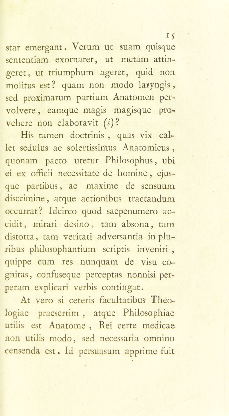 I* star emergant. Verum ut suam quisque sententiam exornaret, ut metam attin- geret, ut triumphum ageret, quid non molitus est ? quam non modo laryngis, sed proximarum partium Anatomen per- volvere , eamque magis magisque pro- vehere non elaboravit (7) ? His tamen doctrinis , quas vix cal- let sedulus ac solertissimus Anatomicus , quonam pacto utetur Philosophus, ubi ei ex officii necessitate de homine , ejus- que partibus, ac maxime de sensuum discrimine, atque actionibus tractandum occurrat? Idcirco quod saepenumero ac- cidit , mirari desino, tam absona, tam distorta, tam veritati adversantia in plu- ribus philosophantium scriptis inveniri , quippe cum res nunquam de visu co- gnitas, confuseque perceptas nonnisi per- peram explicari verbis contingat. At vero si ceteris facultatibus Theo- logiae praesertim , atque Philosophiae utilis est Anatome , Rei certe medicae non utilis modo, sed necessaria omnino censenda est. Id persuasum apprime fuit