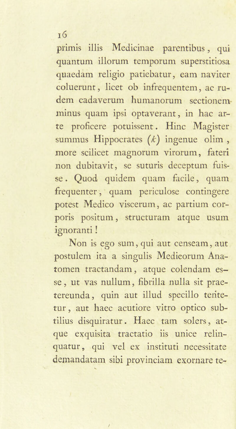 primis illis Medicinae parentibus, qui quantum illorum temporum superstitiosa quaedam religio patiebatur, eam naviter coluerunt, licet ob infrequentem, ac ru- dem cadaverum humanorum sectionem- minus quam ipsi optaverant, in hac ar- te proficere potuissent. Hinc Magister summus Hippocrates (k) ingenue olim , more scilicet magnorum virorum, fateri non dubitavit, se suturis deceptum fuis- se . Quod quidem quam facile, quam frequenter, quam periculose contingere potest Medico viscerum, ac partium cor- poris positum, structuram atque usum ignoranti ! Non is ego sum, qui aut censeam, aut postulem ita a singulis Medicorum Ana- tomen tractandam, atque colendam es- se, ut vas nullum, fibrilla nulla sit prae- tereunda, quin aut illud specillo tente- tur, aut haec acutiore vitro optico sub- tilius disquiratur. Haec tam solers, at- que exquisita tractatio iis unice relin- quatur, qui vel ex instituti necessitate demandatam sibi provinciam exornare te- /