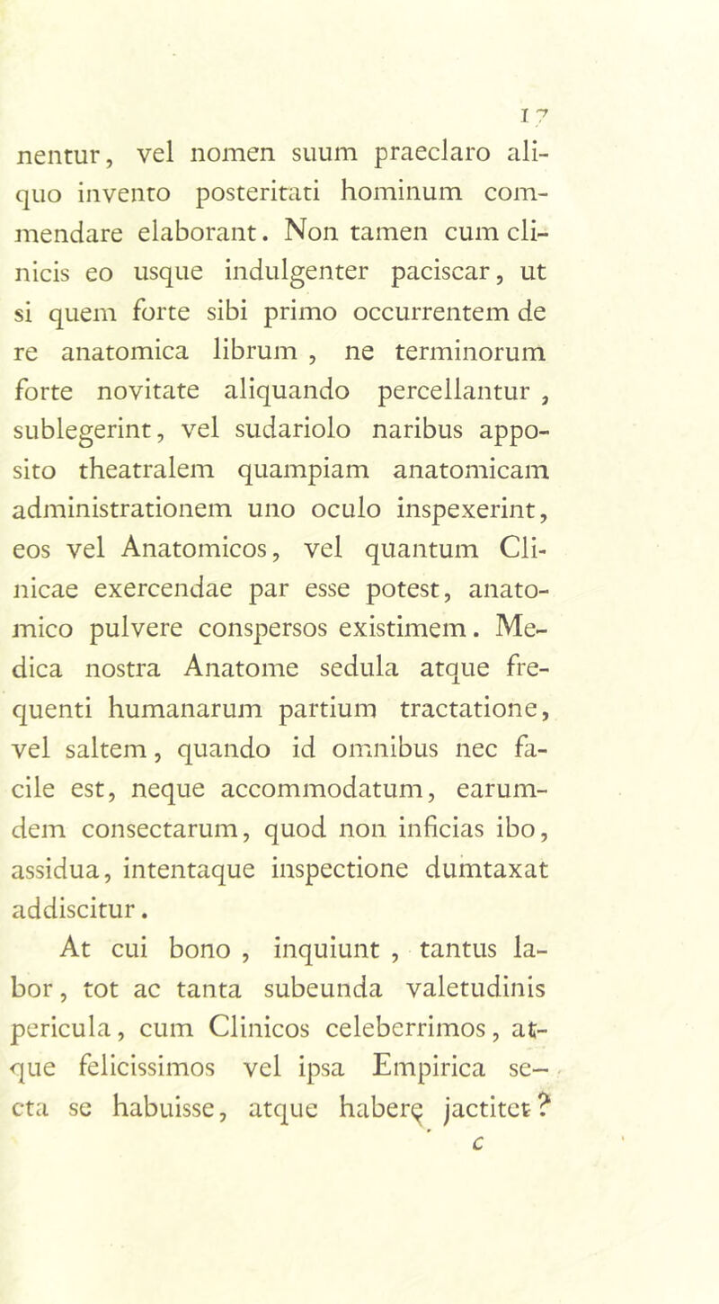 nentur, vel nomen suum praeclaro ali- quo invento posteritati hominum com- mendare elaborant. Non tamen cum cli- nicis eo usque indulgenter paciscar, ut si quem forte sibi primo occurrentem de re anatomica librum , ne terminorum forte novitate aliquando percellantur , sublegerint, vel sudariolo naribus appo- sito theatralem quampiam anatomicam administrationem uno oculo inspexerint, eos vel Anatomicos, vel quantum Cli- nicae exercendae par esse potest, anato- mico pulvere conspersos existimem. Me- dica nostra Anatome sedula atque fre- quenti humanarum partium tractatione, vel saltem, quando id omnibus nec fa- cile est, neque accommodatum, earum- dem consectarum, quod non inficias ibo, assidua, intentaque inspectione dumtaxat addiscitur. At cui bono , inquiunt , tantus la- bor , tot ac tanta subeunda valetudinis pericula, cum Clinicos celeberrimos, at- que felicissimos vel ipsa Empirica se- cta se habuisse, atque haber^ jactitet?