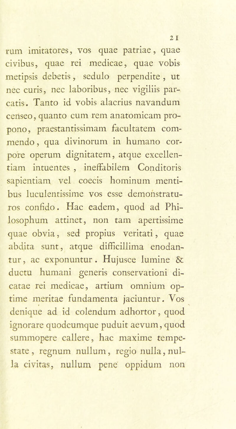 rum imitatores, vos quae patriae, quae civibus, quae rei medicae, quae vobis metipsis debetis, sedulo perpendite , ut nec curis, nec laboribus, nec vigiliis par- catis. Tanto id vobis alacrius navandum censeo, quanto cum rem anatomicam pro- pono, praestantissimam facultatem com- mendo , qua divinorum in humano cor- pore operum dignitatem, atque excellen- tiam intuentes , ineffabilem Conditoris sapientiam vel coecis hominum menti- bus luculentissime vos esse demonstratu- ros confido. Hac eadem, quod ad Phi- losophum attinet, non tam apertissime quae obvia, sed propius veritati, quae abdita sunt, atque difficillima enodan- tur, ac exponuntur. Hujusce lumine & ductu humani generis conservationi di- catae rei medicae, artium omnium op- time meritae fundamenta jaciuntur. Vos denique ad id colendum adhortor, quod ignorare quodcumque puduit aevum, quod summopere callere, hac maxime tempe- state, regnum nullum, regio nulla, nul- la civitas, nullum pene oppidum non