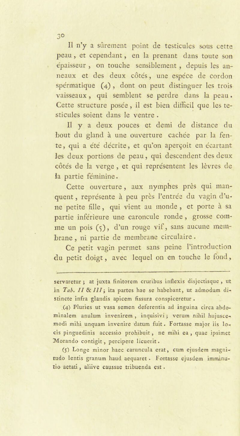 3° II n’y a surement point de testicules sous cette peau, et cependant, en Ia prenant dans toute son epaisseur , on touche sensiblement , depuis les an- neaux et des deux cotes, une espece de cordon spe'rmatique (4) , dont on peut distinguer les trois vaisseaux, qui semblent se perdre dans la peau. Cette structure posce, il est bien difficil que les te- sticules soient dans le ventre . II y a deux pouces et demi de distance du bout du gland a une ouverture cachee par la fen- te, qui a ete decrite, et qu’on aper^oit en ecartant les deux portions de peau, qui descendent des deux cotes de la verge , et qui representent les levres de la partie feminine. Cette ouverture, aux nymphes pres qui man- quent, represente h. peu pr£s 1’entree du vagin d’u- ne petite fille, qui vient au monde , et porte a sa partie inferieure une caroncule ronde , grosse com- me un pois (■)), d’un rouge vif, sans aucune mem- brane , ni partie de membrane circulaire. Ce petit vagin permet sans peine 1’introduction du petit doigt, avec lequel on en touche le fond, servaretur ; at juxta finitorem cruribus inflexis disjectisque , ut in Tab. II & III•, ita partes hae se habebant, ut admodum di- stincte infra glandis apicem fissura conspiceretur . (4) Pluries ut vasa semen deferentia ad inguina circa abdo- minalem anulum invenirem , inquisivi; verum nihil hujusce- modi mihi unquam invenire datum fuit. Fortasse major iis lo- cis pinguedinis accessio prohibuit, ne mihi ea , quae ipsimet Morando contigit, percipere licuerit. (J) Longe minor haec caruncula erat, cum ejusdem magni- tudo lentis granum haud aequaret. Fortasse ejusdem imminu- tio aetati, aliive caussae tribuenda est.