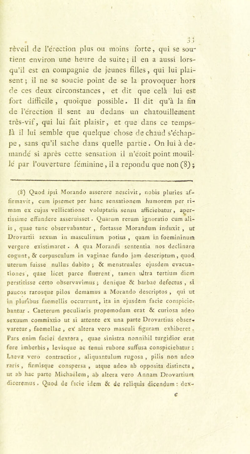 reveil de 1’e'rection plus ou moins forte, qui se sou- tient environ une heure de suite; il en a aussi lors- qu’il est en compagnie de jeunes filles, qui lui plai- sent; il ne se soucie point de se la provoquer hors de ces deux circonstances , et dit que celii lui est fort difficile , quoique possible. Il dit qu’a la fin de 1’erection il sent au dedans un chatouillement tres-vif, qui lui fait plaisir, et que dans ce temps- Ia il lui semble que quelque chose de chaud s’e'chap- pe, sans qu’il sache dans quelle partie. On lui a de- mande' si apres cette sensation il n’etoit point mouil- le par l’ouverture feminine, il a repondu que non (8); (8) Quod ipsi Morando asserere nescivit, nobis pluries af- firmavit, cum ipsemet per hanc sensationem humorem per ri- mam ex cujus vellicatione voluptatis sensu afficiebatur, fer- tissime effundere asseruisset. Quarum rerum ignoratio cum ali- is , quae tunc observabantur , fortasse Morandum induxit , ut Drovartii sexum in masculinum potius , quam in foemininum vergere existimaret . A qua Morandi sententia nos declinare cogunt, & corpusculum in vaginae fundo jam descriptum, quod uterum fuisse nullus dubito ; & menstruales ejusdem evacua- tiones , quae licet parce fluerent, tamen ultra tertium diem perstitisse certo observavimus ; denique & barbae defectus , si paucos rarosque pilos demamus a Morando descriptos , qui ut in pluribus faemellis occurrunt, ita in ejusdem facie conspicie- bantur . Caeterum peculiaris propamodum erat & curiosa adeo sexuum commixtio ut si attente ex una parte Drovartius obser* varetur, faemellae , eX altera vero masculi figuram exhiberet. Pars enim faciei dextara , quae sinistra nonnihil turgidior erat fere imberbis, levisque ac tenui rubore suffusa conspiciebatur: Laeva vero contractior , aliquantulum rugosa , pilis non adeo raris , firmisque conspersa , atque adeo ab opposita distincta , ut ab hac parte Michaelem, ab altera vero Annam Drovartiuna diceremus . Quod de facie idem & de reliquis dicendum : dex- e