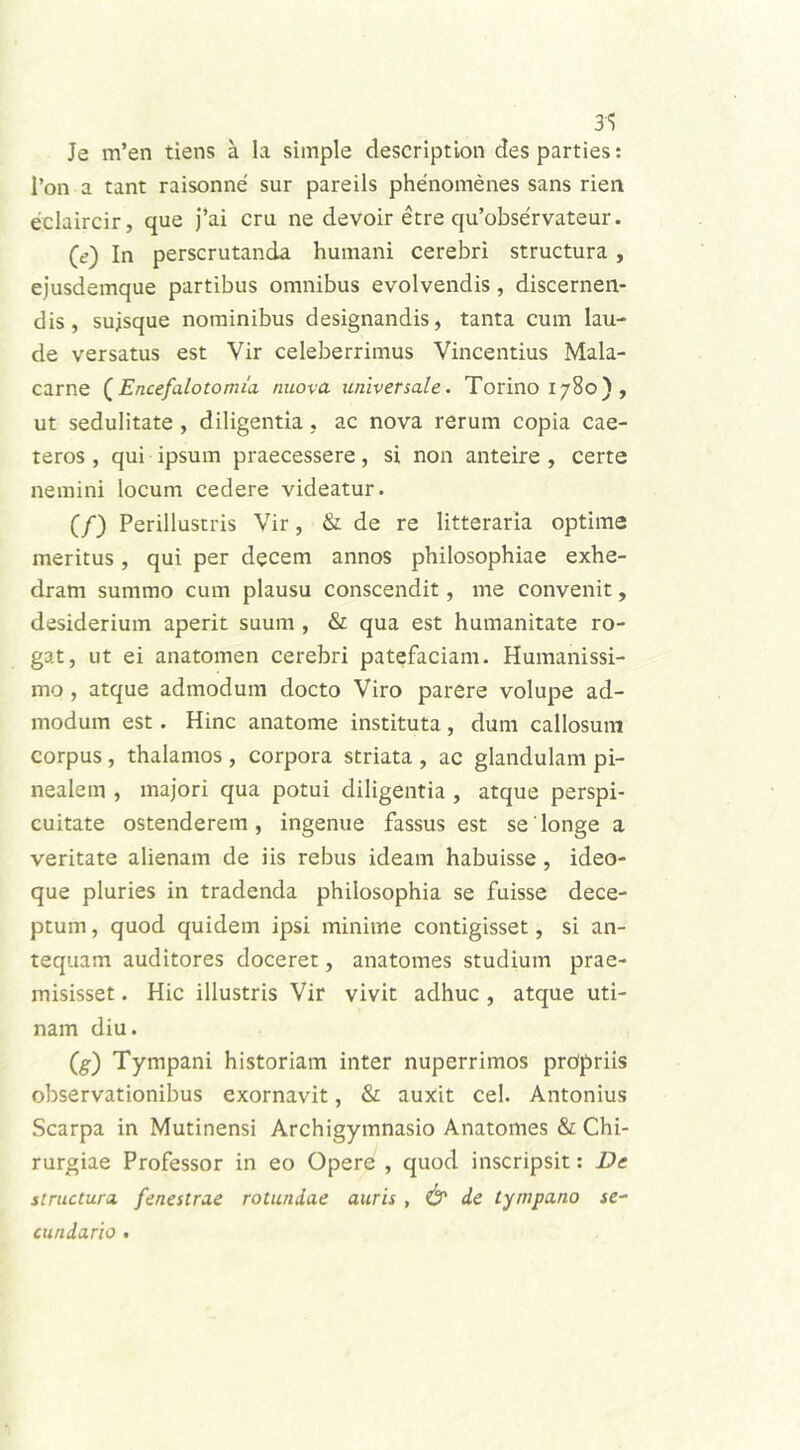 31 Je m’en tiens a Ia simple description des parties: l’on a tant raisonne sur pareils phenomenes sans rien eclaircir, que j’ai cru ne devoir etre qu’observateur. (e) In perscrutanda humani cerebri structura , ejusdemque partibus omnibus evolvendis , discernen- dis , sujsque nominibus designandis, tanta cum lau- de versatus est Vir celeberrimus Vincendus Mala- carne (Encefalotomia nuova universale. Torinoi78o), ut sedulitate , diligentia, ac nova rerum copia cae- teros , qui ipsum praecessere, si non anteire , certe nemini locum cedere videatur. (/) Perillustris Vir, & de re litteraria optime meritus, qui per decem annos philosophiae exhe- dram summo cum plausu conscendit, me convenit, desiderium aperit suum , & qua est humanitate ro- gat, ut ei anatomen cerebri patefaciam. Humanissi- mo , atque admodum docto Viro parere volupe ad- modum est. Hinc anatome instituta, dum callosum corpus, thalamos , corpora striata , ac glandulam pi- nealem , majori qua potui diligentia , atque perspi- cuitate ostenderem, ingenue fassus est se'longe a veritate alienam de iis rebus ideam habuisse , ideo- que pluries in tradenda philosophia se fuisse dece- ptum , quod quidem ipsi minime contigisset, si an- tequam auditores doceret, anatomes studium prae- misisset . Hic illustris Vir vivit adhuc , atque uti- nam diu. (g) Tympani historiam inter nuperrimos propriis observationibus exornavit, & auxit cel. Antonius Scarpa in Mutinensi Archigymnasio Anatomes & Chi- rurgiae Professor in eo Opere , quod inscripsit: De structura fenestrae rotundae auris , & de tympano se- cundario •