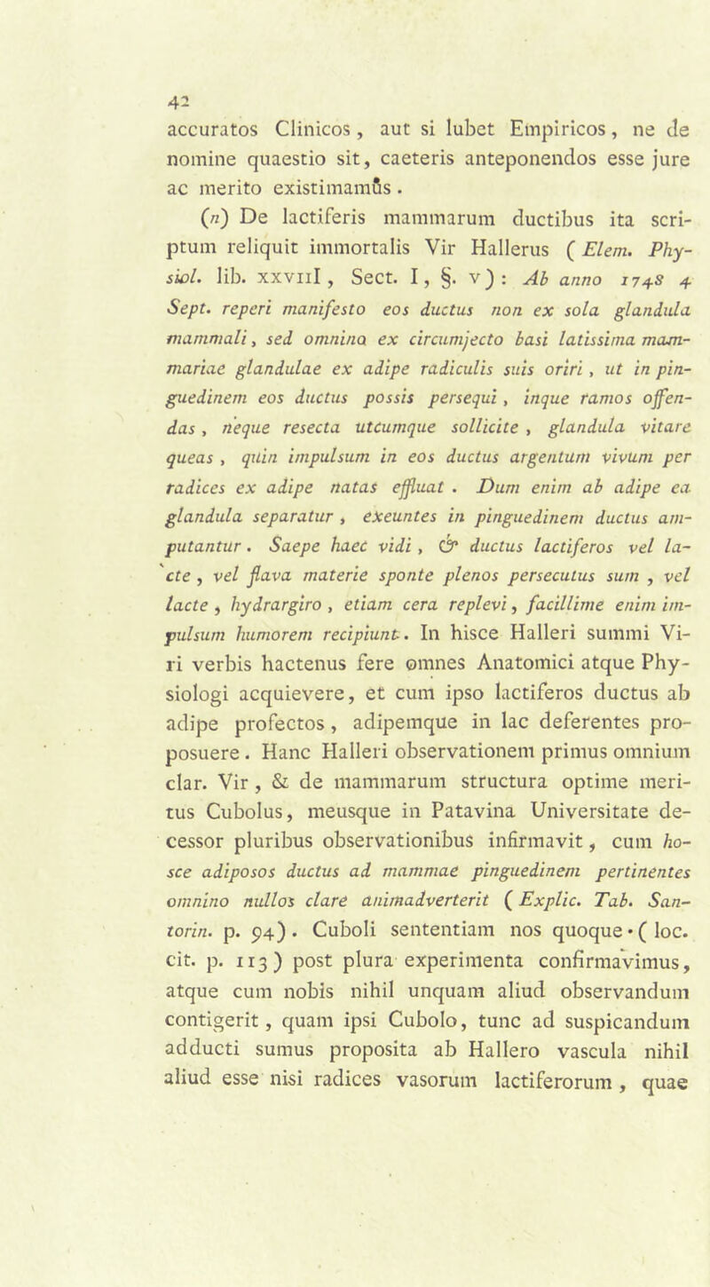 accuratos Clinicos , aut si lubet Empiricos, ne de nomine quaestio sit, caeteris anteponendos esse jure ac merito existimamfis . (n) De lactiferis mammarum ductibus ita scri- ptum reliquit immortalis Vir Hallerus (Elem. Phy- siol. lib. XXViiI , Sect. I, §. v): Ab anno 174S 4 Sept. repcri manifesto eos ductus non ex sola glandula mammali, sed omnino ex circumjecto basi latissima mam- mariae glandulae ex adipe radiculis suis oriri , ut in pin- guedinem eos ductus possis persequi, inque ramos offen- das , neque resecta utcumque sollicite , glandula vitare queas , quin impulsum in eos ductus argentum vivum per radices ex adipe natas effluat . Dum enim ab adipe ea. glandula separatur , exeuntes in pinguedinem ductus am- putantur . Saepe haec vidi , &“ ductus lactiferos vel la- cte , vel flava materie sponte plenos persecutus sum , vel lacte , hydrargiro , etiam cera replevi, facillime enim im- pulsum humorem recipiunt.. In hisce Halleri summi Vi- ri verbis hactenus fere omnes Anatomici atque Phy- siologi acquievere, et cum ipso lactiferos ductus ab adipe profectos, adipemque in lac deferentes pro- posuere . Hanc Halleri observationem primus omnium clar. Vir , & de mammarum structura optime meri- tus Cubolus, meusque in Patavina Universitate de- cessor pluribus observationibus infirmavit, cum lio- sce adiposos ductus ad mammae pinguedinem pertinentes omnino nullos clare animadverterit (Explic. Tab. San- torin. p. 94). Cuboli sententiam nos quoque *(loc. cit. p. 113) post plura experimenta confirmavimus, atque cum nobis nihil unquam aliud observandum contigerit , quam ipsi Cubolo, tunc ad suspicandum adducti sumus proposita ab Hallero vascula nihil aliud esse nisi radices vasorum lactiferorum , quae