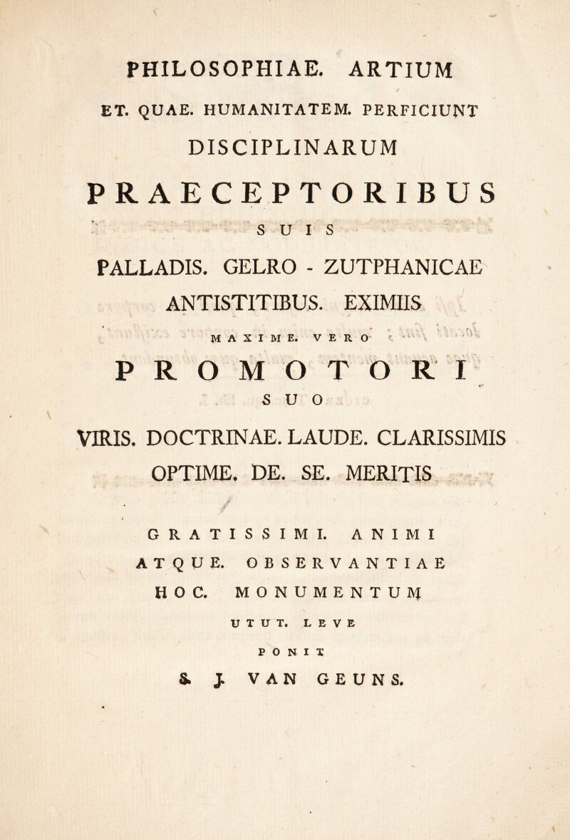 PHILOSOPHIAE. ARTIUM ET. QUAE. HUMANITATEM. PERFICIUNT DISCIPLINARUM PRAECEPTORIBUS SUIS PALLADIS. GELRO - ZUTPHANICAE ANTISTITIBUS. EXIMIIS MAXIME. V E R  ^ P R O M O T b RT suo, VIRIS. DOCTRINAE. LAUDE. CLARISSIMIS OPTIME, DE. SE. MERITIS, - i GRATISSIMI. ANIMI atque, observantiae HOC. MONUMENTUIVI UTUT. LEVE E O N I T S. J VAN GEUNS.