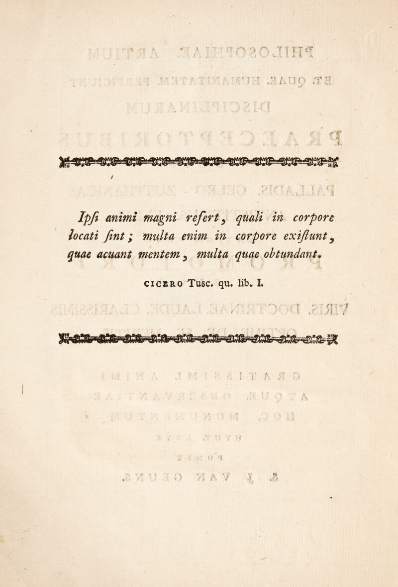 V ] t :t c? o animi magni refert ^ quali in corpore \ locati fint; multa enim in corpore exiflunt ^ quae acuant mentem ^ multa quae obtundant. CICERO Tuse. qu. lib. L f. f -3