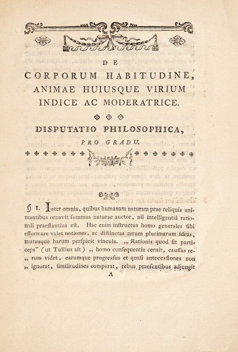 D E CORPORUM HABITUDINE, ANIMAE HUIUSQUE VIRIUM INDICE AC MODERATRICE. <8> ^ DISPUTATIO PHIUOSOPHICA, - PRO GRADU. # ^ ^ ^ •* *• '^ ■* * * * nter omnia, quibus humanam naturam prae reliquis ani- mantibus ornavit fumnius naturae auctor, nil intelligentia ratio- nali praeilantius elL Hac enim inftructus homo generales fibi efformare valet notiones, ac dillincms rerum plurimarurn ideas, mutuaque harum perfpicit vincula. „ Rationis quod fit partH ' ceps” (ut Tullius ait) „ homo conrequentia cernit, caufias re- „ rura videt, earumque progresfus et quafi antecesfiones non ignorat, limilitudines comparat, rebus/praefeutibus adjungit A 35