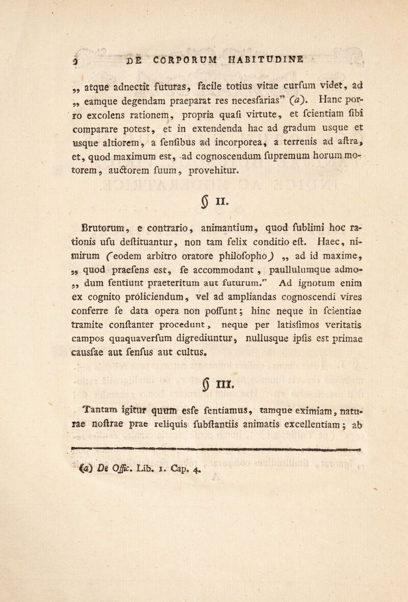 5 I £1’CORPORUM HABITUDINE A ♦ ,5 atque adnectit futuras, facile totius vitae curfum videt, ad 5, eamque degendam praeparat^res necesfarias” (a). Hanc por- ro excolens rationem, propria quafi virtute, et fcientiam fibi comparare potest, et in extendenda hac ad gradum usque et usque altiorcm, a fenlibus ad incorporea, a terrenis ad aflra, et, quod maximum est, ^ad cognoscendum fupremum horum mo- torem, audorem fuum, provehitur. § II. I Brutorum, e contrario, animantium, quod fublimi hoc ra- tionis ufu deftituantur, non tam felix conditio eft. Haec, ni- mirum eodem arbitro oratore philofophoJ ,, ad id maxime, 5, quod praefens est, fe accommodant , paulluliimque admo- 5, dum fentiunt praeteritum aut futurum.'’ Ad ignotum enim ex cognito proliciendum, vel ad ampliandas cognoscendi vires conferre fe data opera non poffunt; hinc neque in fcientiae tramite conftanter procedunt, neque per latislimos veritatis campos quaquaverfum digrediuntur, nullusque ipiis est primae causfae aut fenfus aut cultus, 0 iii. Tantam igitur quum esfe fentiamus, tamque eximiam, natu* rae noftrae prae reliquis fubftantiis animatis excellentiam; ab a (a) D6 Offic, Lib, I. Cap, 4«