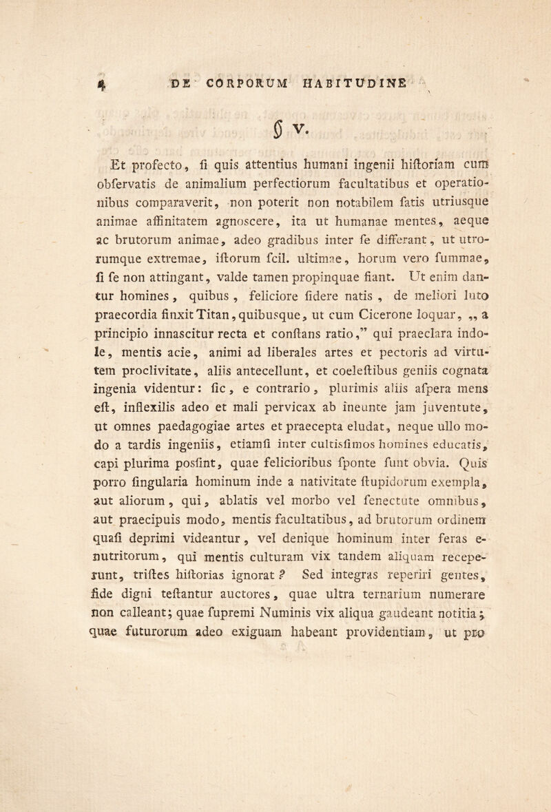 ' \ 0v. Et profecto, fi quis attentius humani ingenii hiftonam cum obfervatis de animalium perfectiorum facultatibus et operatio- nibus comparaverit9 non poterit non notabilem fatis utriusque animae affinitatem agnoscere, ita ut humanae mentes, aeque ac brutorum animae, adeo gradibus inter fe differant, ut utro- rumque extremae, iftorum fcil. ultimae, horum vero fummae^ 11 fe non attingant, valde tamen propinquae fiant. Ut enim dan- tur homines, quibus , feliciore fidere natis , de meliori luto praecordia finxit Titan, quibusque, ut cum Cicerone loquar, „ a principio innascitur recta et conflans ratio,” qui praeclara indo- le, mentis acie, animi ad liberales artes et pectoris ad virtu- tem proclivitate, aliis antecellunt, et coeleflibus geniis cognata ingenia videntur: fic, e contrario, plurimis aliis afpera mens eft, inflexilis adeo et mali pervicax ab ineunte jam juventute, ut omnes paedagogiae artes et praecepta eludat, neque ullo mo- do a tardis ingeniis, etiamfi inter cultisfimos homines educaris, capi plurima posfint, quae felicioribus fponte fiint obvia. Quis porro lingularia hominum inde a nativitate flupidorum exempla, aut aliorum, qui, ablatis vel morbo vel fenectute omnibus, aut praecipuis modo, mentis facultatibus, ad brutorum ordinem quali deprimi videantur, vel denique hominum inter feras e- nutritorum, qui mentis culturam vix tandem aliquam recepe- runt, triftes hiffcorias ignorat ? Sed integras reperiri gentes, fide digni tellantur auctores, quae ultra ternarium numerare non calleant; quae fupremi Numinis vix aliqua gaudeant notitia ^ quae futurorum adeo exiguam habeant providentiam , ut pra