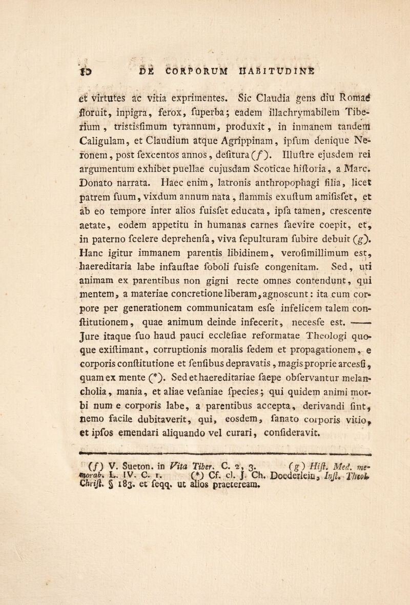 i9 Be COkPOkUM HABITUDINE et virtutes ac vitia exprimentes. Sic Claudia gens diu Roiuarf floruit, inpigra, ferox, fuperba; eadem illachrymabilem Tibe- rium , tristisfimum tyrannum, produxit, in inmanem tandem Caligulam, et Claudium atque Agrippinam, ipfum denique Ne- ronem , post fexccntos annos, defitura (/). Illuflre ejusdem rei argumentum exhibet puellae cujusdam Scoticae hifloria, a Mare. Donato narrata. Haec enim, latronis anthropophagi filia, licet patrem fuum, vixdum annum nata, flammis exuftum amiflsfet, et ab eo tempore inter alios fuisfet educata, ipfa tamen, crescente aetate, eodem appetitu in humanas carnes faevire coepit, et, in paterno fcelere deprehenfa, viva fepulturam fubite debuit (g). Hanc igitur immanem parentis libidinem, verofimillimum est, haereditaria labe infauftae foboli fuisfe congenitam. Sed, uti animam ex parentibus non gigni recte omnes contendunt, qui mentem, a materiae concretione liberam, agnoscunt: ita,cum cor-- pore per generationem communicatam esfe infelicem talem con- ftitutionem, quae animum deinde infecerit, necesfe est, Jure itaque fuo haud pauci ecclefiae refoi*matae Theologi quo- que exiflimant, corruptionis moralis fedem et propagationem,-^ e corporis conftitutione et fenlibus depravatis, magis proprie arcesfi , quam ex mente (*). Sed et haereditariae faepe obfervantur melan- cholia, mania, et aliae vefaniae fpecies; qui quidem animi mor- bi num e corporis labe, a parentibus accepta, derivandi fint, nemo facile dubitaverit, qui, eosdem, fanato coiporis vitio^ et ipfos emendari aliquando vel curari, confideravit. (/) V, Sueton. in J^ita Tiber. C, 3. (g) Hiji, Med, mf moraK h, I V. C. 1, Cf. cl. |. Ch. Doederkin, InjU^ XJmU Chriji. § 183, et feqq. ut ^os praeteream*