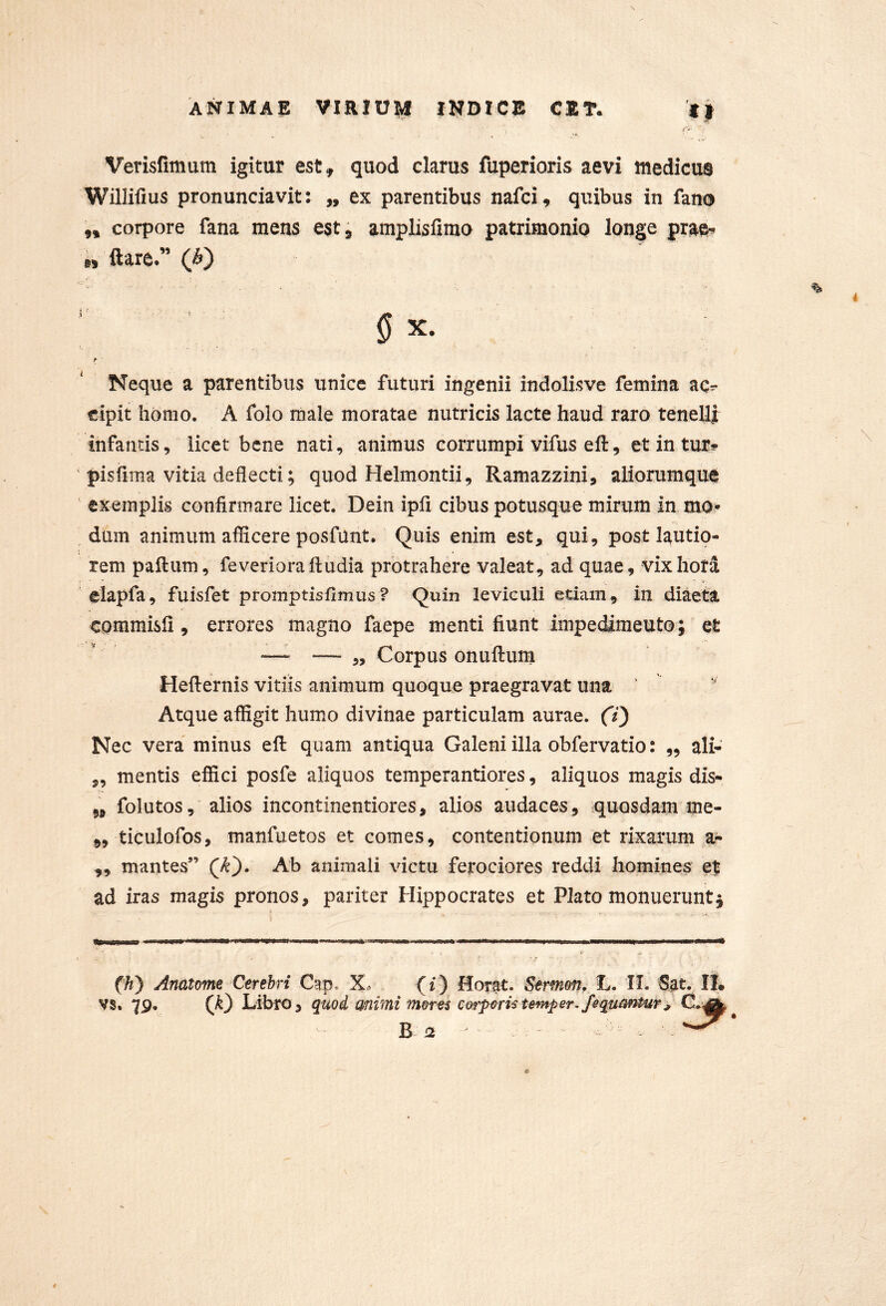I Verisfimum igitur est, quod clarus fuperioris aevi wedicus Willifius pronunciavit: „ ex parentibus nafci, quibus in fano „ corpore fana mens est, amplisfirao patrimonio longe prae^ „ ftare.” (fi') X. Neque a parentibus unice futuri ingenii indolisve femina ac^ «ipit homo. A folo male moratae nutricis lacte haud raro tenelli: infantis, licet bene nati, animus corrumpi vifus eft, etintur** pisfiina vitia deflecti; quod Helmontii, Ramazzini, aliorumque exemplis confirmare licet. Dein ipfi cibus potusque mirum In mo» dum animum afficere posfunt. Quis enim est, qui, post lautio- rem paftum, feverioraftudia protrahere valeat, ad quae, vixhori elapfa, fuisfet promptisflmus? Q^^ii^ leviculi etiam, in diaeta commisfl, errores magno faepe menti fiunt impedimeutQ; et •—- — 5, Corpus onuflum Heflernis vitiis animum quoque praegravat una ‘ Atque affigit humo divinae particulam aurae. (7) Nec vera minus eft quam antiqua Galeni illa obfervatio: „ ali- „ mentis effici posfe aliquos temperantiores, aliquos magis dis- ,, folutos, alios incontinentiores, alios audaces, quosdam me- ,, ticulofos, manfuetos et comes, contentionum et rixarum a- ,, mantes” (/I). Ab animali victu ferociores reddi homines et ad iras magis pronos, pariter Hippocrates et Plato monueruntj (h} Anatome Cerebri Cap. Xo (i) Horat. Sermon, 1«. II. Sat. II» vs. 79. Libro, quoi animi inormi corp^ri‘Steinper fequrmtur, a B 12