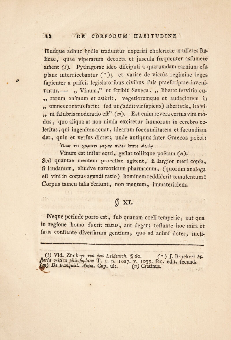 illudque adhuc hodie traduntur experiri cholericae mulieres Ita- licae, quae viperarum decocta et juscula frequenter asfumere arhent (/). Pythagorae ideo difcipuli a quarumdam carnium efu plane interdicebantur et variae de victus regimine leges fapienter a prifcis legislatoribus civibus fuis praefcriptae inveni- untur.— ,, Vinum,” ut fcribit Seneca, ,, liberat fervido cu- „ rarum animum et asferit, vegetioremque et audaciorem in ,, omnes conatus facit: fed ut (addit vir fapiens) libertatis, itavi- 5, ni falubris moderatio eft” (^m). Est enim revera certus vini mo- dus , quo aliqua at non nimia excitetur humorum in cerebro ce- leritas, qui ingenium acuat, idearum foecunditatem et facundiam det, quin et verfus dictet; unde antiquus inter Graecos poeta: *Oivo^ Toi (jtiyccf ttcAu Vinum est inflar equi, geftat tollitque poetam («).’ Sed quantae mentem procellae agitent, ii largior meri copia, li laudanum, aliudve narcoticum pharmacum, (quorum analoga eft vini in corpus agendi ratio) hominem reddiderit temulentum 1 Corpus tamen talia feriunt, non mentem, immaterialem. ‘ 0 XI. Neque perinde porro est, fub quanara coeli temperie, aut qua in regione homo fuerit natus, aut degat; teftante hoc mira et fatis conflante diverfarum gentium, quo ad animi dotes, incli- 0) Vid. ZUckfrt von den Leidensch. § (5o. C*) J. Bnickeri h{^ fioria critica philofophiae T. i. p. iq27. v, ioqt» fcQ. edit, iecuild* Da tranquilL Anim^ Gap. ult. {n) Cratinus,