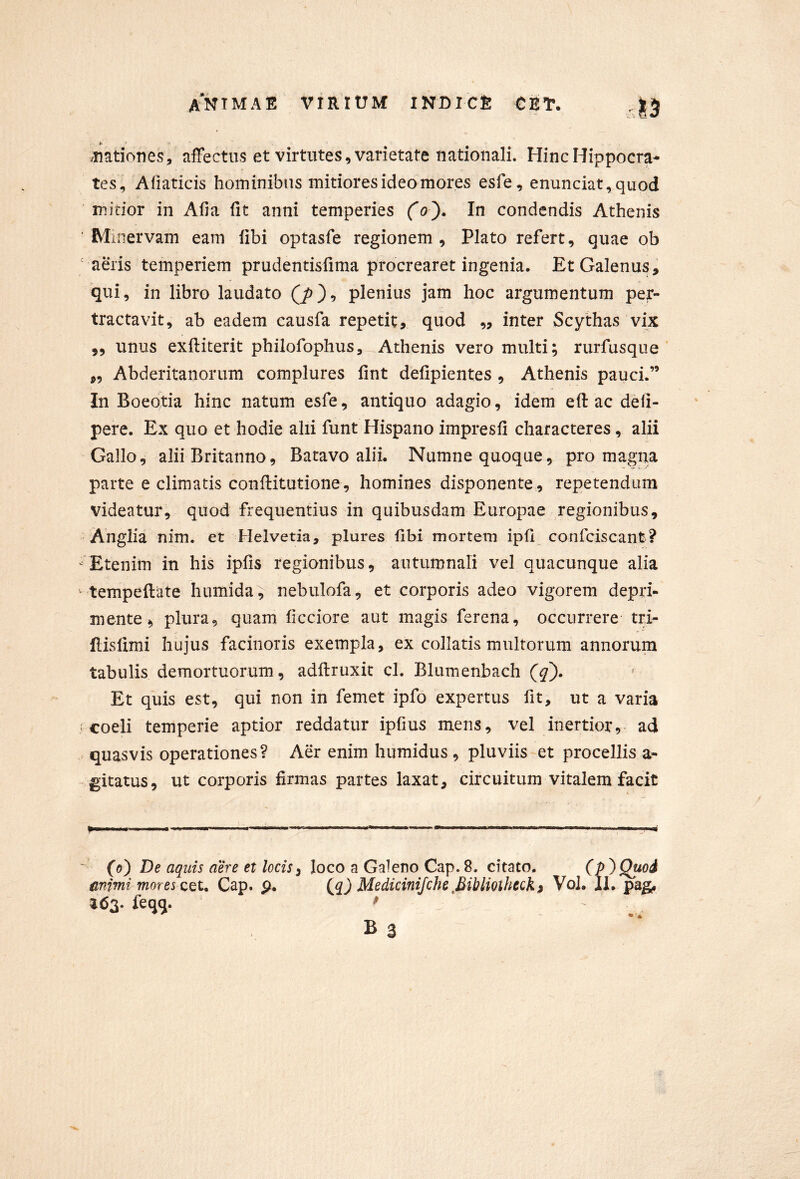 /Tiationes, affectus et virtutes, varietate nationali. Hinc Hippocra- tes, Afiaticis hominibus mitiores ideo mores esfe, enunciat,quod ' initior in Alia fit anni temperies (o). In condendis Athenis Mi nervam eam fibi optasfe regionem, Plato refert, quae ob ' ams temperiem prudentisfima procrearet ingenia. Et Galenus, qui, in libro laudato plenius jam hoc argumentum per- tractavit, ab eadem causfa repetit, quod ,, inter Scythas vix 5, unus exftiterit philofophus, Athenis vero multi; rurfusque ,, Abderitanorum complures fint defipientes , Athenis pauci.” In Boeotia hinc natum esfe, antiquo adagio, idem e fi: ac deli- pere. Ex quo et hodie alii funt Hispano impresfi characteres, alii Gallo, alii Britanno, Batavo alii. Numne quoque, pro magna parte e climatis conftitutione, homines disponente , repetendum videatur, quod frequentius in quibusdam Europae regionibus, Anglia nim. et Helvetia, plures fibi mortem ipfi confciscant? Etenim in his ipfis regionibus, autumnari vel quacunque alia tempeftate humida, nebulofa, et corporis adeo vigorem depri- mente, plura, quam ficciore aut magis ferena, occurrere tri- flisfimi hujus facinoris exempla, ex collatis multorum annorum tabulis demortuorum, adftruxit cl. Blumenbach ^ Et quis est, qui non in femet ipfo expertus fit, ut a varia coeli temperie aptior reddatur ipfius mens, vel inertior, ad . quasvis operationes? Aer enim humidus , pluviis et procellis a- -gitatus, ut corporis firmas partes laxat, circuitum vitalem facit G) De aquis aere et locis i loco a Galeno Cap. 8. citato. (p^Quoi mimi moresx^u Cap. p. (jq) Medicinijche fiiUioiheQk» Vol. 11, pag, ^63. feqq. ^