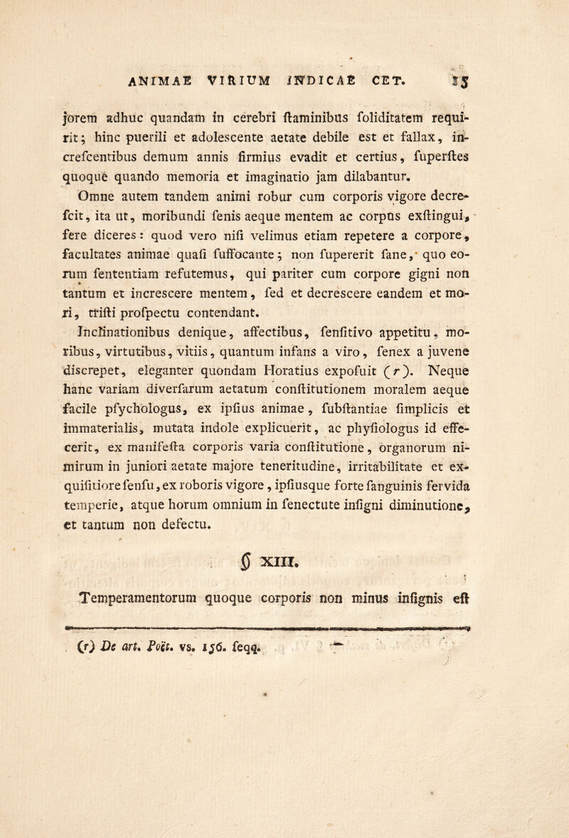 jorem adhuc quandam in cerebri flaminibus foliditatem requi- rit; hinc puerili et adolescente aetate debile est et fallax, ini- crefcentibus demum annis firmius evadit et certius, fuperftes quoque quando memoria et imaginatio jam dilabantur. Omne autem tandem animi robur cura corporis vigore decre- fcit, itaut, moribundi fenis aeque mentem ac corpus exftingui,' fere diceres: quod vero nifi velimus etiam repetere a corpore, facultates animae quafi fuffocante; non fupererit fane,* quo eo- rum fententiam refutemus, qui pariter cum corpore gigni non tantum et increscere mentem, fed et decrescere eandem et ma- ri , trifti profpectu contendant. Inclinationibus denique, affectibus, fenfitivo appetitu, mo- ribus, virtutibus, vitiis, quantum infans a viro, fenex a juvene discrepet, eleganter quondam Horatius expofuit (r). Neque hanc variam diverfarum aetatum conflitutionem moralem aeque ‘facile pfychologus, ex ipfius animae, fubllantiae fimplicis et immaterialis, mutata indole explicuerit, ac phyfiologus id effe- cerit, ex manifefla corporis varia conflitutione, organorum ni- mirum in juniori aetate majore teneritudine, irritabilitate et ex* quifitiore fenfu, ex roboris vigore, ipfiusque forte fanguinis fervida temperie, atque horum omnium in fenectute infigni diminutionc^ ct tantum non defectu. 0 XIII. , % Temperamentorum quoque corporis non minus infignis eft (r) Dt arU Pott. vs. 1^6. feqq.