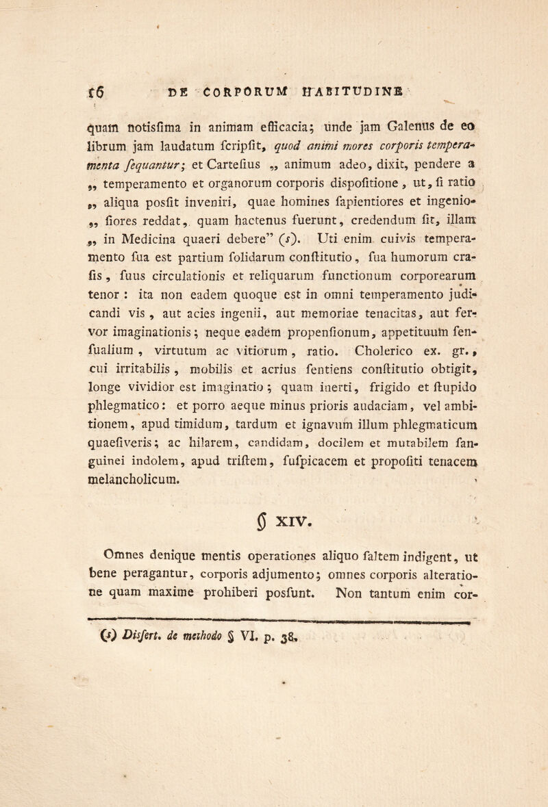 . quam tiotisfima in animam efficacia; iinde jam Galenus de ea librum jam laudatum fcripfit, quod animi mores corporis tempera-^ menta fequantur; et Cartefius „ animum adeo, dixit, pendere a 5, temperamento et organorum corporis dispofitione, ut,li ratio „ aliqua posfit inveniri, quae homines fapientiores et ingenio- 5, liores reddat,, quam hactenus fuerunt, credendum fit, illam „ in Medicina quaeri debere” (r). Uti enim cuivis tempera- mento fua est partiam folidarum conftitutio, fiia humorum cra- fis, fuus circulationis et reliquarum functionum corporearum tenor : ita non eadem quoque est in omni temperamento judi- candi vis , aut acies ingenii, aut memoriae tenacitas, aut ferr vor imaginationis; neque eadem propenfionum, appetituum fen- fualium , virtutum ac vitiorum, ratio. Cholerico ex. gr., cui irritabilis , mobilis et acrius fentiens conftitutio obtigit, longe vividior est imaginario ; quam inerti, frigido et ftupido phlegmatico: et porro aeque minus prioris audaciam, vel ambi- tionem, apud timidum, tardum et ignavum illum phlegmaticum quaefiveris; ac hilarem, candidam, docilem et mutabilem fan- guinei indolem, apud triftem, fufpicacem et propofiti tenacem melancholicum. 0 XIV. Omnes denique mentis operationes aliquo faltem indigent, ut bene peragantur, corporis adjumento; omnes corporis alterario- ne quam maxime prohiberi posfunt. Non tantum enim cor-