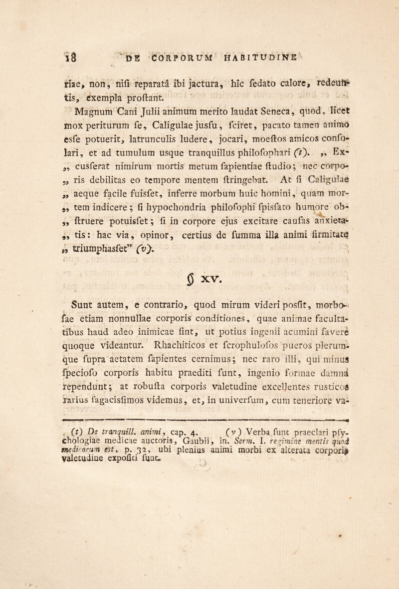 riae, non, nifi reparata ibi jactura, hic fedato calore, redeuti* tis, exempla proflant. Magnum Cani Julii animum merito laudat Seneca, quod, licet mox periturum fe, Caligulae jusfu, fciret, pacato tamen animo csfe potuerit, latrunculis ludere, jocari, moeftos amicos confo- lari, et ad tumulum usque tranquillus philofophari (V). ,, Ex^ ,, cusferat nimirum mortis metum fapientiae ftudio; nec corpo-; 5, ris debilitas eo tempore mentem flringebat. At fi Caligulae aeque facile fuisfet, inferre morbum huic homini, quam mor» „ tem indicere; fi hypochondria philofophi fpisfaco humore ob- ,^5 ftruere potuisfet; fi in corpore ejus excitare caufas anxiem=- 4, tis: hac via, opinor, certius de fumma illa animi firmitatq 15 triumpHasfet” (v'). ^ XV. Sunt autem, e contrario, quod mirum videriposfit, morbo^^ fae etiam nonnullae corporis'conditiones, quae animae faculta- tibus haud adeo inimicae fint, ut potius ingenii acumini favere quoque videantur. Rhachiticos et fcrophulofos pueros plerum:* que fupra aetatem fapientes cernimus; nec raro illi, qui minus fpeciofo corporis habitu praediti funt, ingenio formae damna rependunt; at robufia corporis valetudine excellentes rusticoa iarius fagacisfimos videmus, et, in univerfum, cum teneriore va- , (t) De tranquilL animiy c^p, 4. (v) Verba,funt praeclari pfy- chologiae meaicae auctoris, Gaubii, in. Serm, I. regimine mentis quod medvonm tst^ p. 32, ubi plenius animi morbi ex alterata corporif valetudine expoliti fuau . ;