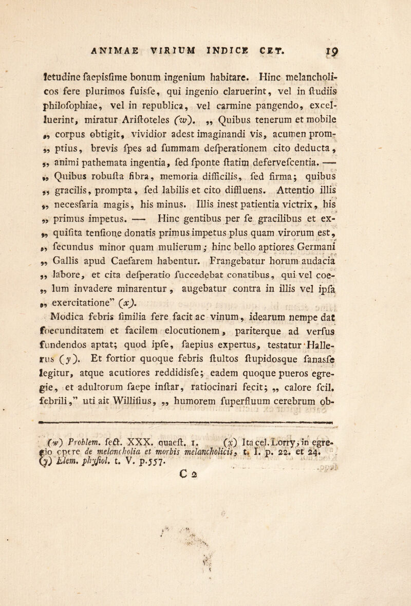 letudine faepisfirne bonum ingenium habitare. Hinc melancholi- cos fere plurimos fuisfe, qui ingenio claruerint, vel in {ludiis philofophiae, vel in republica, vel carmine pangendo, ex col- luerint, miratur Ariftoteles (zv^. ,, Quibus tenerum et mobile ,, corpus obtigit, vividior adest imaginandi Vis, acumen prom- „ ptius, brevis fpes ad fummam defperationem cito deducta, animi pathemata ingentia, fed fponte ftatim.defervefcentia. — „ Quibus robufla fibra, memoria difficilis, fed firma; quibus 9^ gracilis, prompta, fed labilis et cito diffluens. Attentio illis ,, necesfaria magis, his minus. Illis inest patientia victrix, his ,, primus impetus. — Hinc gentibus per fe gracilibus et ex- 9, quifita tenfione donatis primusimpetus plus quam virorum est, 9, fecundus minor quam mulierum; hinc bello aptiores Germani „ Gallis apud Caefarem habentur. Frangebatur horum audacia „ labore, et cita defperatio fuccedebat conatibus, qui vel coe- 9, Ium invadere minarentur, augebatur contra in illis vel ipfa 9, exercitatione” > Modica febris fimilia fere facit ac vinum, idearum nempe dat foecunditatem et facilem elocutionem, pariterque ad verfus fundendos aptat; quod ipfe, faepius expertus, testaturvHalle- rus (3^). Et fortior quoque febris ftultos llupidosque fanasfe legitur, atque acutiores reddidisfe; ^ eadem quoque pueros egre- gie, et adultorum faepe inftar, ratiocinari fecit; „ calore fcil. febrili ,” uti ait Willilius, „ humorem fuperfluum cerebrum ob- c- •* ‘ i (w) Prcblem. feft. XXX. quaefi. i, Ita ce,l. Lorryi in egte- ^io c pc re de melancholia et'morbis melancholicis $ t. E p. 2^. 'et 24. tkm. phyfiol, u V. p. J57.