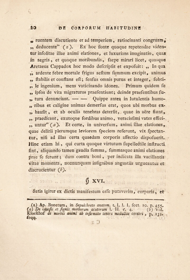 „ ruentem discutiente er ad temperiem, ratiocinanti congruam t „ deducente” Ex hoc fonte quoque repetendae viden-* tur infolitae illae animi elationes, et luxurians imaginatio, quas in aegris, et quoque moribundis, faepe mirari licet, quasque Aretaeus Cappadox hoc modo defcripfit et expofuit: ,, In qua 5, ardente febre mortale frigus aellum fummum excipit, animus 5, ftabilis et conftans eft; fenfus omnis purus et integer, fubti- „ le ingenium, mens vaticinando idonea. Primum quidem fe 5, ipfos de vita migraturos praefentiunt; deinde praefentibus fu- 5, tura denunciant. — -— Quippe antea in lutulentis humo- ,, ribus et caligine animus demerfus erat, quos ubi morbus ex- 5, haufit, et ab oculis tenebras deterlit,. quae in aere fiunt, 5,: praedicant, exutoque fordibus animo, veracisfimi vates effici- f 5, untur” Et certe,-in univerfum, animi illae elationes,, quae delirii plerumque leviorem fpeciem referunt, vix fpectan- tur, nili ad illas certa quaedam corporis affectio dispofuerit., ? Hinc etiam hi, qui curta quoque virtutum fupelledtile inftructi fint, aliquando tamen'gaudia fumma, fummasque animi elationes prae fe ferunt; dum contra boni, per indicata illa vacillantis vitab momenta, nonnunquam infignibus angustiis urgueantui: et discrucientur § XVI. r I* • f • - * • ■ * . • «* 9 < 'Satis igitur ex dictis manifestum esfe 'putaverimcorporiset (z) Ap. Bonetum, in Sepulchreto anatom. t. 1. 1. L fect. 10. p. 455, (a) De ccLusfis et Jignis morborum acutorum l.'IL c.^4. Vid, ICloekhof de morbis animi ab infirmato tenore medullae cerebri , p, .151^ £eqq. ^ ^ \ - t: D