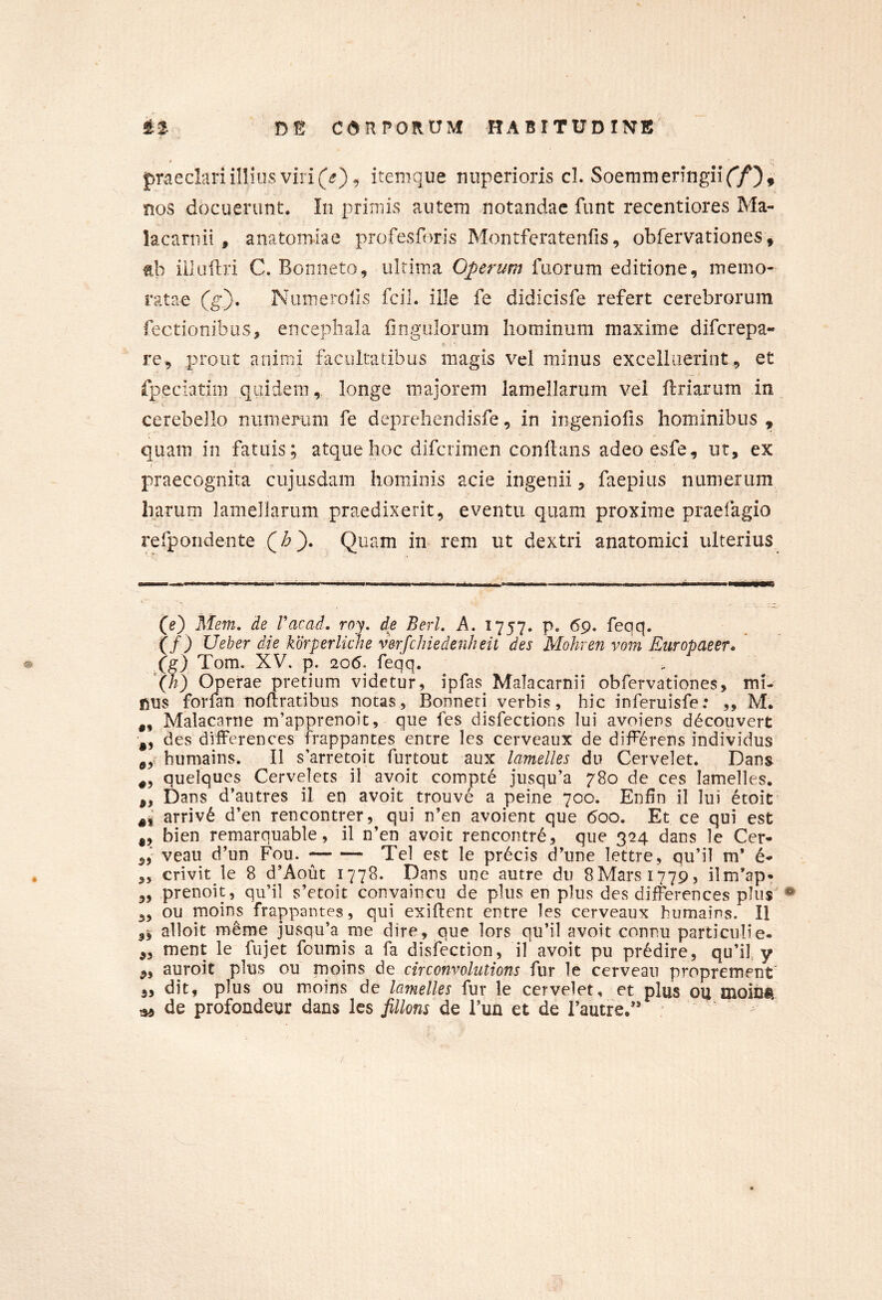 * ' (■ praeclari illius viri iteiiique nuperioris cl. SoemmeringiiY/), nos docuerunt. In primis autem notandae funt recentiores Ma- lacarnii , anatomlae profesforis Montferatenfis, obfervationes, nh iilaftri C. Bonneto, ultima Operum fuorum editione, memo- ratae (g). Numerolis fcil. ille fe didicisfe refert cerebrorum Tectionibus, encephala fingulorum hominum maxime difcrepa- re, prout animi facultatibus magis vel minus excelliierint, et fpeciatim quidem,, longe majorem lamellarum vel flriarum in cerebello numerum fe deprehendisfe, in ingeniolis hominibus , quam in fatuis; atque hoc difcrimen conflans adeo esfe, ut, ex praecognita cujusdam hominis acie ingenii, faepius numerum harum lamellarum praedixerit, eventu quam proxime praefagio refpondente Quam in rem ut dextri anatomici ulterius (e) Mem, de Vacad. rop de BerL A. 1757. p. 69. feqq. (/) Ueber die kbrperliche verfchiedenheit des Mohren vom Europaeer* ' (g) Tom. XV. p. 20(5. feqq. (X) Operae pretium videtur, ipfas Malacarnii obfervationes, mi- nus forfan nortratibus notas, Bonneri verbis, hic inferuisfe: „ M. ,, Malacarrie m’apprenoit, que fes disfections lui avoiens d6couvert des differences frappantes entre les cerveaux de differens individus e,-: humains. II s’arretoit furtout aux lamelles du Cervelet. Dans quelqucs Cervelets il avoit compti jusqu’a 780 de ces lamelles. ,, Dans d’autres il en avoit trouve a peine 700. Enfin il Iui 6toit arriv6 d’en rencontrer, qui n’en avoient que 600. Et ce qui est ,, bien remarquable, il n’en avoit rencontrd, que 324 dans le Cer- ,5' vean d’un Fou. Tei est le pr6cis d’une lettre, qu’il m* 6- ,, crivit le 8 d’Aout 1778. Dans une autre du 8Mars 1779, ilm’ap» „ prenoit, qu’il s’etoit convaincu de plus en plus des differences plus' „ ou moins frappantes, qui exiflent entre les cerveaux humains. Il alloit m^me jusQu’a me dire, que lors qu’il avoit connu particulie- „ ment le fujet fcumis a fa disfection, il avoit pu pr6dire, qu’il y auroit plus ou moins de circonvolutions fur le cerveau proprement ,, dit, plus ou moins de lamelles fur le cervelet, et plus ou moiDU ^ de profondeur dans les fillons de i’un et de rautre.”