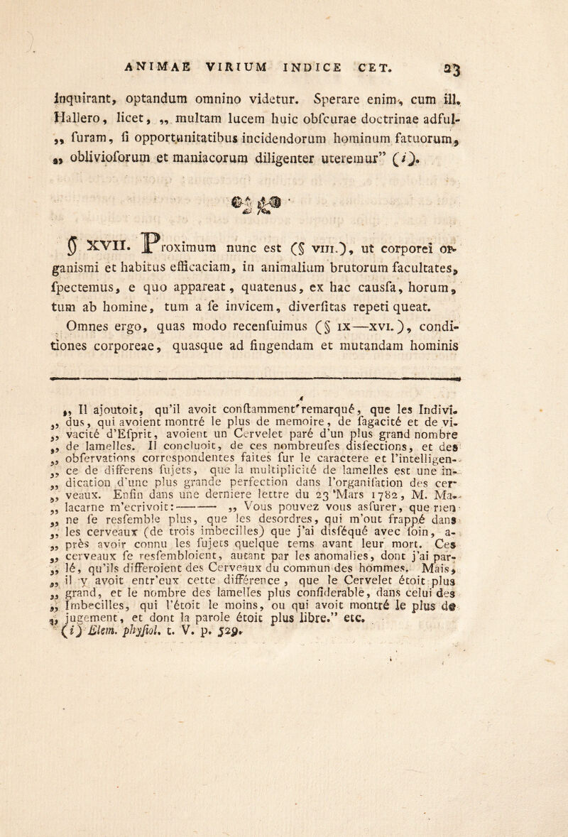 a3 Inquirant, optandum omnino videtur. Sperare enim, cum ilU Hallero, licet, ,, multam lucem huic obfcurae doctrinae adful- ,, furam, li opportunitatibus incidendorum hominum fatuorum^ oblivioforum et maniacorum diligenter uteremur” (O* 0 XVII. J^roximum nunc est (^5 viti,3» ut corporei ganismi et habitus efficaciam, in animalium brutorum facultates, fpectemus, e quo appareat, quatenus, ex hac causfa, horum, tum ab homine, tum a fe invicem, diverfitas repeti queat. ' 1 Omnes ergo, quas modo recenfuimus (§ ix^—xvi.), condi- tiones corporeae, quasque ad fingendam et mutandam hominis .i „ II ajoutoit, qifil avoit conftammenUremarqu^, que les Indivi- 3, dus, qui avolent montr6 le plus de memoire, de fagacitd et de yi- ^5 vacitd d’Efprit, avolent un Cervelet par6 d’un plus grand nombre ,, de lamelles. II concluolt, de ces nombreufes disfections, et des' obfervatlons corr(?spondentes faites fur le caractere et rintelligen-^ ce de differens fiijets, que la multipllciid de lamelles est une in--, dlcatlon d'une plus grande perfection dans rorganifation des cer veaux. Enfin dans une derniere lettre du 23'Mars 1782, M. Ma..- lacarne m’ecrivoic: — ,, Vous pouvez vous asfurer, que rien 3, ne fe resfemble plus, que les desordres, qui m’out frapp6 dan$> 3, les cerveaux (de trois irnbecilles) que j’ai disf6qu6 avec loin, a-. ,, pr^s avoir connu les fujecs quelque tems avant leuf raort. Ces 3, cerveaux fe resfembloient, aucanc par les anomalies, dont j’ai par- 3, 16, qu’ils differoient des Cerveaux du commun des hommes. Mais^ 33 11 -y avolt entr’eux cette dlfFerence , que le Cervelet dcoit plus 33 grand, et le nombre des lamelles plus confiderable, dans celui des 33 Imbecilles, qui T^toit le moins, ou qui avoic montr6 ie plus d@ ^3 jugement, et dont la parole dtoit plus libre.” etc.