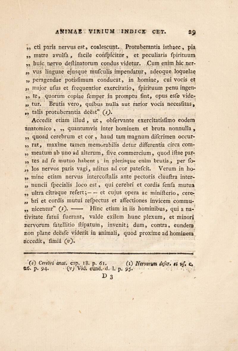 55 cti paris nervus est, coalescunt... Protuberantia isthaec, pia 55 matre avulfa , facile confpicittif , et peculiaris fpirituum 55 huic njervo deftinatorum condus videtur. Cum enim hic ner- JilK 55 vus linguae ejusque mufculis impendatur, adeoque loquelae 55 peragendae potisfimum conducat, in homine, cui vocis et 55 major ufus et frequentior exercitatio, fpirituum penu ingen- i I 55 te, . quorum copiae femper in promptu fint, opus esfe vide- „ turi ' Brutis vero, quibus nulla aut jfarior vocis necesfitas, i, talis protuberantia deest” QsJ. ' Accedit etiam illud, ut, obfervante exercitatisfimo eodem anatomico , 5, quantumvis inter hominem et bruta nonnulla, 55 quoad cerebrum et cor , haud tam^ magnum difcrimen occur- 55 rat, m.axime tamen memorabilis detur differentia circa com- ,5 meatum ab uno ad alterumiive. commercium, quod iftae par- 5, tes ad fe inutiio habent in plerisque enim brutis , per fo- ,5 los nervos paris vagi, aditus ad cor patefcit. Verum in ho-^, mine etiam nervus intercoHalis ante pectoris clauftra inter- 5,nuncii fpecialis loco est, qui cerebri et cordis fenfa mutua 55 ultra citraque refert- et cujus opera ac minifterio, cere- „ bri et cordis mutui refpectus et affectiones invicem commu- ,5 nicentur” (0- Hinc etiam in iis hominibus, qui a na- tivitate fatui fuerant, valde exilem hunc plexum, et minori nervorum fatellitio ffipatum, invenit; dum, contra, eundem non plane deesfe viderit in animali, quod proxime ad hominem decedit, fimia (y')^ * * ’(i) Cerebri mat. cap. i8. p. 61. (t) Nervorum defer, it vf, C, ®6. p. P4. • (v/Vid. eund.-d. 1, p. r