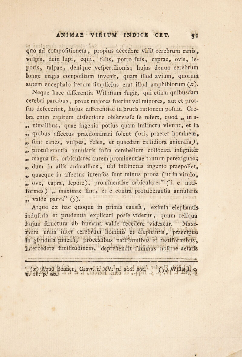 / ANIMAE VIRIU M INDICE C E T. 3* -quo ad cbmpofitionem, propius accedere vidit cerebrum canis, vulpis, dein lupi, equi, felis, porro fuis, caprae, ovis, le- poris, talpae, denique vefpertilionis; hujus denuo cerebrum longe magis compofitum invenit, quam illud avium, quorum autem encephalo iterum (implicias erat illud amphibiorum Neque haec differentia Willifium fugit, qui etiam quibusdam cerebri partibus , prout majores fuerint vel minores, aut et pror- fus defecerint, hujus differentiae in brutis rationem pofuit. Cre- bra enim capitum disfectione obfervasfe fe refert, quod ,, ih a- 5, nimalibus, quae ingenio potius quam inflinctu vivunt, et in •fe 5, quibus affectus praedominari folent (uti, praeter hominem, funt canes, vulpes, feles, et quaedam callidiora animaliaj, protuberantia annularis infra cerebellum collocata infigniter „ magna fit, orbiculares autem prominentiae tantum perexiguae; „ dum in aliis animalibus , ubi inflinctas ingenio praepollet, ,, quaeque in affectus intenfos funt minus prona (ut in vitulo, ,, ove, capra, lepore), prominentiae orbiculares” fi. er nati^ 'formes) „ maximae fint, et e contra protuberantia annularia 55 valde parva” Qy'). Atque ex hac quoque in primis causfa , eximia elephantis induflria et prudentia explicari ppsfe videtur, quum reliqua huius flructura ab lihrhafia' valde^^rfeceSefe 'videatith Maxi- inum et^im' 'inter cerebrttni' horhinis' W ife|ihahfis',''ptapci^ ih''gliiidhla pinealif prbceShbtrs' haiiferniibhi^^et te^^iforrnibus, intercedere 'hmilitadinem, 'dCprCffindit' fdmmus hbftrae aetatis 99 (3c) ;Apncl,Borriet, *