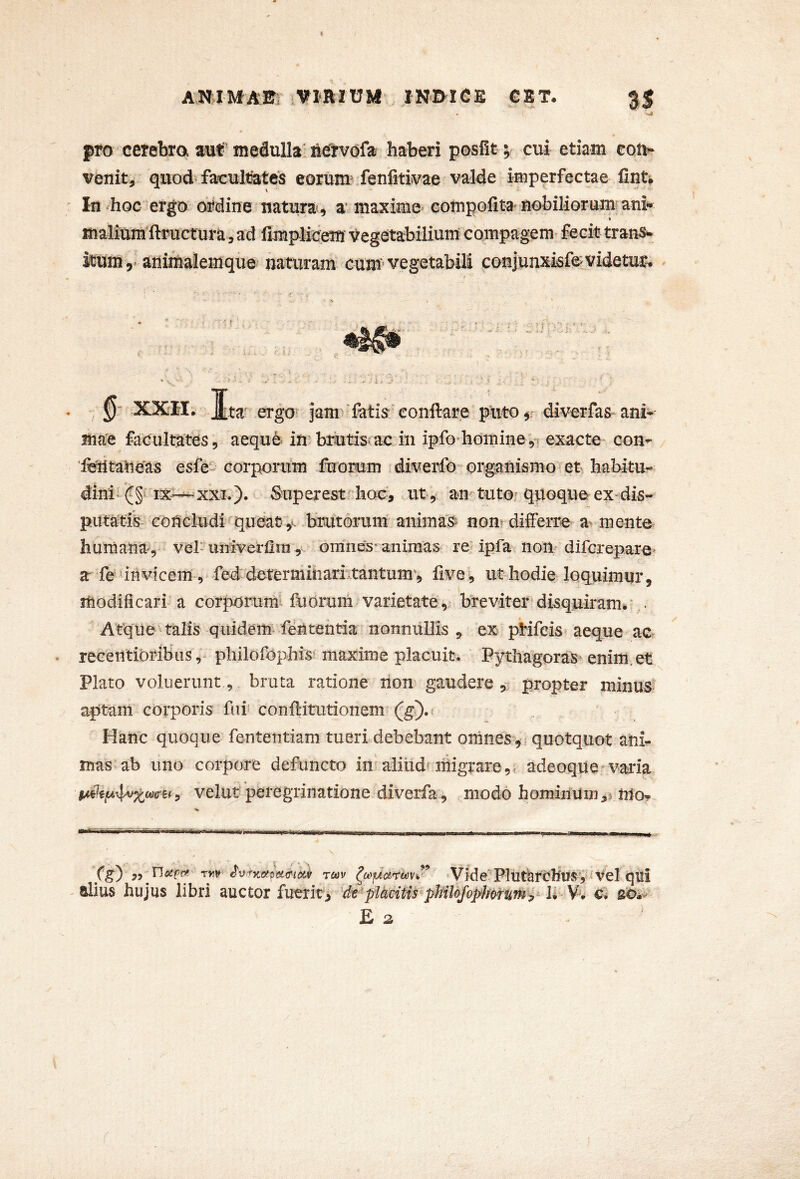pro cerebra aut'medulla'Mrvdfa haberi posEt ; cui etiam con- venit, quod« facultlatcs eorum Jenfitivae valde imperfectae fint* In hoc ergo ordine natura, a* maxime compofita nobiliorum ani*» ♦ malium'ftructura, ad Emplicem Vegetabilium compagem fecit trans- itum 5. animalemque naturam^ cum vegetabili coniunxkfeLVidetur^ 0' XXH. J[ta ergO' jam^-fatis-’conflare puto,' diverfas ani- ma'e facultates, aequ& in.lmutis-ac iii ipfo-homine,! exacte con- imitatieas esfe corporum fuorum diverfo* organismoiet habitu-» dinb (J§^ ix^xxi.)* Superest^ hoc^ ut,* tutoj quoquo ex-dis- putatib concludi fqueaty- brutorum anima*;^ nonvdifferre-a^ mente humana, veh univerfim om^nes-animas re^ipfa nom difcrepare^ a fe‘invicem , fed determinarntantum', flve, ut hodie loquimur, modificari a corporumi luorom varietate,- breviter disquiram^- . Atque talis quideim fentehda nonnullis , ex pHfeis aeque acr recentioribusphilofophis maxime placuit. Pythagoras^ enim, et Plato voluerunt, bruta ratione non gaudere y propter minus^ aptam corporis fui' conflitutionem- Hanc quoque fententiam tueri debebant omnes , quotquot aiib mas ab uno corpore defuncto in^ aliiid'xiiigrare,< adeoque-vada velut peregrinatione diverfa, modo hominuix],^ mo^ f^) rytv Tcov Vide'’PlutarChirsV ''^^1 qtli alius hujus libri auctor fuerit> '(^piMtis^p^l^phoruT^ U V'* c} gOi- £ z