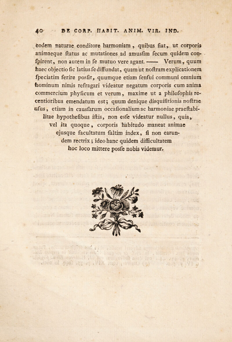 feodem naturae conditore harmoniam , quibus fiat , ut corporis animaeque flatus ac mutationes ad amusfim fecum quidem con- fpirent, non autem in fe mutuo vere agant Verum, quum V haec objectio fic latius fe diffundat, quambt noflram explicationem Ipeciatim ferire posfit, quumque etiam fenfui communi omnium hominum nimis refragari videatur negatum corporis cum anima commercium phyficum et verum, maxime ut a philofophis re- centioribus emendatum est; quum denique disquifitionis noflrae ufus, etiam in causfarum occafionalium ac harmoniae praeflabi- litae hypothefibus iflis, non esfe videatur nullus , quia, vel ita quoque, corporis habitudo maneat animae ejusque facultatum faltim index, fi non earun- dem rectrix; ideo hanc quidem difficultatem hoc loco mittere posfe nobis videmur. 4 9
