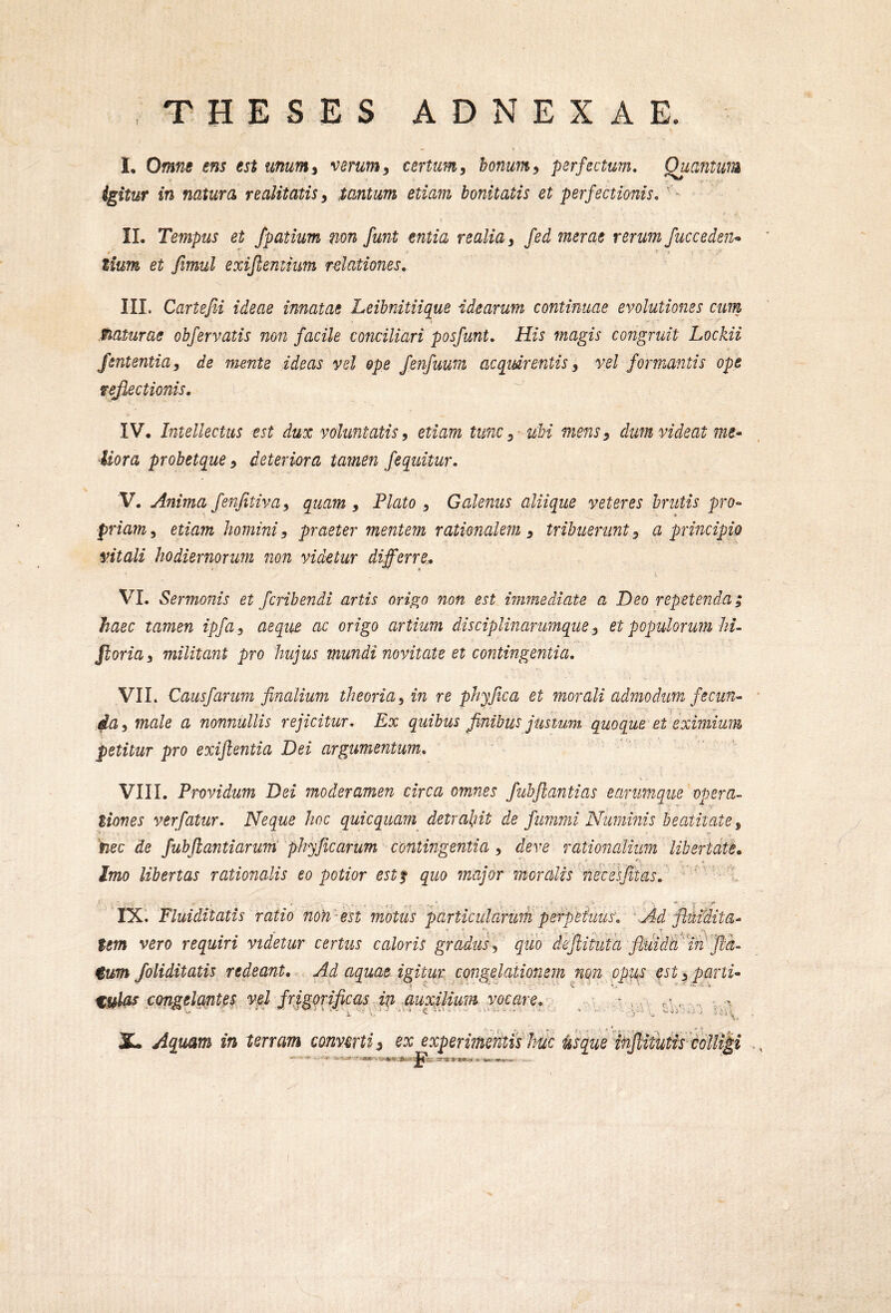 I theses adnexae. I, Omne ens est unum^ verum^ certum^ bonum^ perfectum, Quantum igitur in natura realitatis y tantum etiam bonitatis et perfectionis, ' - II. Tempus et fpatium non funt entia realiay fed merae rerum fuccedejt^ • ' * tium et fimul exifleniiim relationes. III. Cartejii ideae innatae Leibnitiique idearum continuae evolutiones cum flaturae obfervatis non facile conciliari posfunt. His magis congruit Lockii Jententia, de mente ideas vel ope fenfuum acquirentis y vel formantis ope fejiectionis, IV. Intellectus est dux voluntatis y etiam tunc y-ubi mensy dum videat me- Mora probetque y deteriora tamen fequitur, V. Anima fenfitivay quam, Plato y Galenus aliique veteres brutis pro- priamy etiam homini y praeter mentem rationalem y tribuerunt y a principio vitali hodiernorum non videtur differre., VI. Sermonis et fcrihendi artis origo non est immediate a Deo repetenda; haec tamen ipfay aeque ac origo artium disciplinarumque y et populorum hi^ ftoriay militant pro hujus mundi novitate et contingentia, VIL Causfarum finalium theoria y in re phy fica et morali admodum fe cun^ dUy male a nonnullis rejicitur. Ex quibus finibus justum quoque et eximium petitur pro exijlentia Dei argumentum, VIII. Providum Dei moderamen circa omnes fiuhflantias eanmique opera- tiones ver fatur. Neque hoc quicquam detraliit de fummi Numinis beatitate y 'nec de fubfiantiarum phyficarum contingentia y deve rationalium libertate» Imo libertas rationalis eo potior estf quo fnajor moralis necesfitas. • ... . IX. Fluiditatis ratio noH -est motus particularum perpeiuuv, Ad fluidita- tem vero requiri videtur certus caloris gradus y quo dejlituta fluida tum /oliditatis redeant. Ad aquae igitur congelationem non opus est y parti- %ulas congelg/ntes vpl frigorificas in guxjlium vocare, • , r.1*, V 4 ) X. Aquam in terram converti) ex experimentis huc Usque hifiitutis colligi .\.:4 :•
