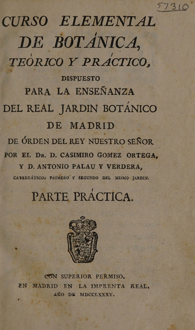 | 21310 CURSO ELEMENTAL DE BOTÁNICA, TEÓRICO Y PRÁCTICO, DISPUESTO PARA LA ENSEÑANZA DEL REAL JARDIN BOTÁNICO DE MADRID. DE ÓRDEN DEL REY NUESTRO añ POR EL Dr. D. CASIMIRO GOMEZ ORTEGA, Y D. ANTONIO PALAU Y VERDERA, CAPEDRÁTICOs PRIMERO Y SEGUNDO DEL MISMO : JARDIN. PARTE PRACTICA. CN SUPERIOR PERMISO, EN MADRID EN LA IMPRENTA REAL, AÑO DE MDCCLXXXV. e