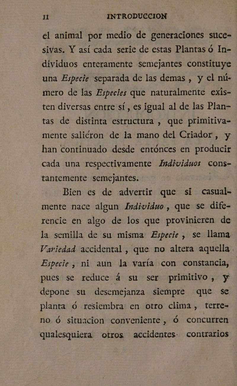 el animal por medio de generaciones stce- sivas. Y así cada seric de estas Plantas ó In- dividuos enteramente semejantes constituye una Especie separada de las demas , y el nú- mero de las Especies que naturalmente exis- ten diversas entre sí, es igual al de las Plan- tas de distinta estructura , que primitiva- mente salicron de la mano del Criador, y han continuado desde entónces en producir cada una respectivamente Individuos Ccons- tantemente semejantes. | Bien es de advertir que si casual- mente nace algun Individuo , que se dife- rencie en algo de los que provinieren de la semilla de su misma Especie , se llama Variedad accidental , que no altera aquella Especie , mi aun la varía con constancia, pues se reduce á su ser primitivo, y depone su desemejanza siempre que se planta O resiembra en otro clima , terre- no ó situacion conveniente, Ó concurren qualesquiera otros accidentes: contrarios