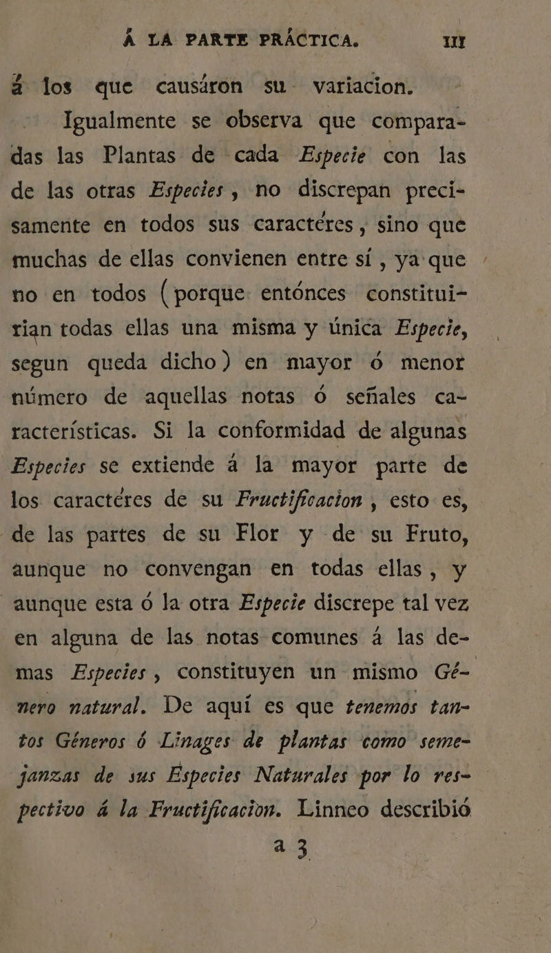 2 los que causáron su- variacion. Igualmente se observa que compara- das las Plantas de cada Especie con las de las otras Especies, no discrepan preci- samente en todos sus caracteres, sino que muchas de ellas convienen entre sí , ya que no en todos (porque: entónces constitui- rian todas ellas una misma y única Especie, segun queda dicho) en mayor ó menor número de aquellas notas Ó señales ca- racterísticas. Si la conformidad de algunas Especies se extiende á la mayor parte de los caracteres de su Frauctificacion , esto es, de las partes de su Flor y de su Fruto, aunque no convengan en todas ellas, y aunque esta ó la otra Especie discrepe tal vez en alguna de las notas comunes á las de- mas Especies , constituyen un mismo Gé- nero natural. De aquí es que tenemos tan- tos Géneros ó Linages de plantas como seme- janzas de sus Especies Naturales por lo res- pectivo á la Fructificacion. Linneo describió +4