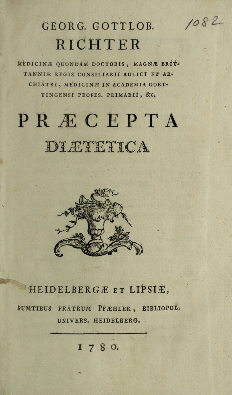 GEORG. GOTTLOB. /o8Z~ RICHTER ifEDICIN-® (QUONDAM DOCTORIS , MAGNffi BRit- TANNIiE REGIS CONSILIARII AULICI ET AR- CHIATRI, MEDICIN.E IN ACADEMIA GOET- TINGENSI PROFES. PRIMARII, &C,. ■ \ PR^CEPTA D1.®TETICA HEIDELBERG^ et LlPSll, SUMTIEUS FRATRUM PPiEHLER , BIBtIOPOt. UNIVERS. HEIDELBERG. . 1780,