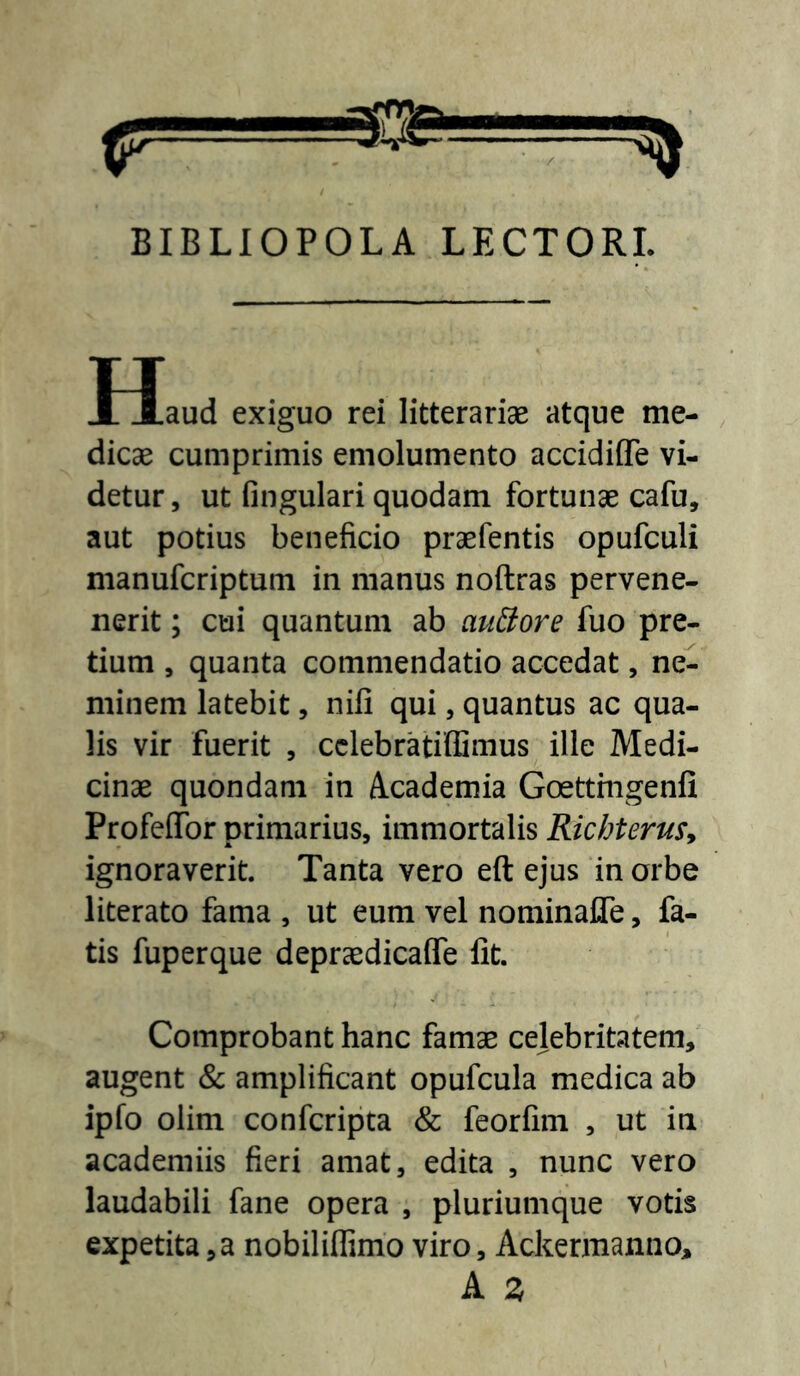 BIBLIOPOLA LECTORI. Haud exiguo rei litterarise atque me- , dicae cumprimis emolumento accidiffe vi- detur , ut fingulari quodam fortunae cafu, aut potius beneficio praefentis opufculi manufcriptum in manus noftras pervene- nerit; cui quantum ab auBore fuo pre- tium , quanta commendatio accedat, ne- minem latebit, nili qui, quantus ac qua- lis vir fuerit , cclebratiffimus ille Medi- cinae quondam in Academia Goettmgenfi ProfelTor primarius, immortalis Richterus^ ignoraverit. Tanta vero eft ejus in orbe literato fama , ut eum vel nominafle, fa- tis fuperque depraedicalTe Iit. Comprobant hanc famae celebritatem, augent & amplificant opufcula medica ab ipfo olim confcripta & feorfim , ut in academiis fieri amat, edita , nunc vero laudabili fane opera , pluriumque votis expetita,a nobilillimo viro, Ackermanno, A Z