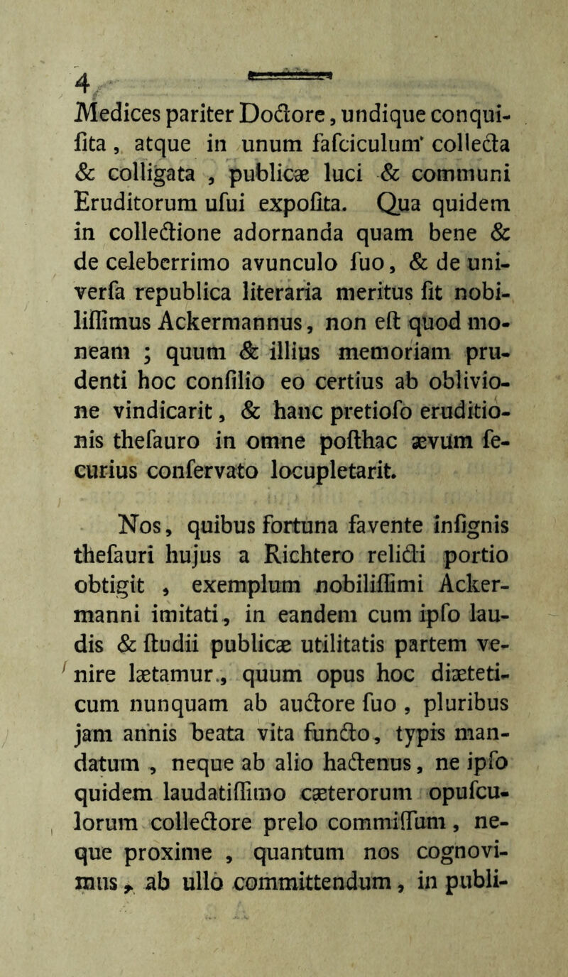 Medices pariter Dodore, undique conqui- fita, atque in unum fafciculum‘ colleda & colligata , publicae luci & communi Eruditorum ufui expofita. Qua quidem in colledione adornanda quam bene & de celeberrimo avunculo fuo, & de uni- verfa republica literaria meritus fit nobi- liflimus Ackermannus, non eft quod mo- neam ; quum & illius memoriam pru- denti hoc confilio eo certius ab oblivio- ne vindicarit, & hanc pretiofo eruditio- nis thefauro in omne pofthac aevum fe- curius confervato locupletarit Nos, quibus fortuna favente infignis thefauri hujus a Richtero relidi portio obtigit , exemplum nobiliffimi Acker- manni imitati , in eandem cum ipfo lau- dis & ftudii publicae utilitatis partem ve- ^nire laetamur., quum opus hoc diaeteti- cum nunquam ab audore fuo , pluribus jam annis beata vita fiindo, typis man- datum , neque ab alio hadenus, ne ipfo quidem laudatilfimo caeterorum opufcu- lorum colledore prelo commiffum, ne- que proxime , quantum nos cognovi- mus ab ullo committendum, in publi-