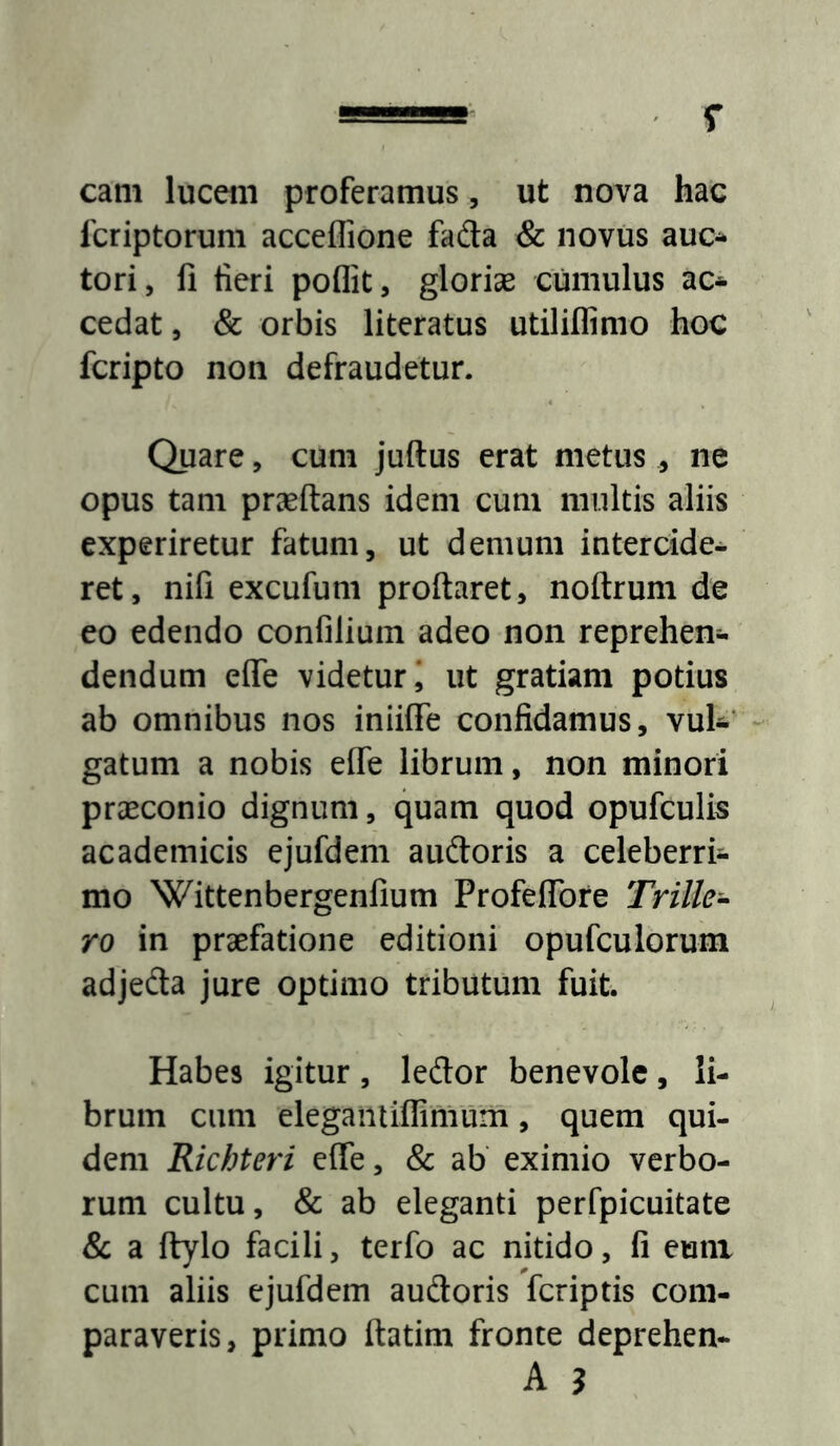 cam luceiii proferamus, ut nova hac fcriptorum acceflione fada & novus auc^ tori, fi fieri poflit, gloriae cumulus ac* cedat, & orbis literatus utiliflimo hoc fcripto non defraudetur. Quare, cum juftus erat metus, ne opus tam praeftans idem cum multis aliis experiretur fatum, ut demum intercide* ret, nifi excufum proflaret, noflrum de eo edendo confilium adeo non reprehen* dendum efle videtur* ut gratiam potius ab omnibus nos iniiffe confidamus, vuU’ gatum a nobis efle librum, non minori praeconio dignum, quam quod opufculis academicis ejufdem auftoris a celeberri* mo Wittenbergenfium Profeflbre Trille-^ ro in praefatione editioni opufculorum adjedta jure optimo tributum fuit. Habes igitur, leflor benevole, li- brum cum elegaiitiflimum, quem qui- dem Richteri efle, & ab eximio verbo- rum cultu, & ab eleganti perfpicuitate & a ftylo facili, terfo ac nitido, fi eum cum aliis ejufdem audoris fcriptis com- paraveris, primo flatim fronte deprehen- A ?
