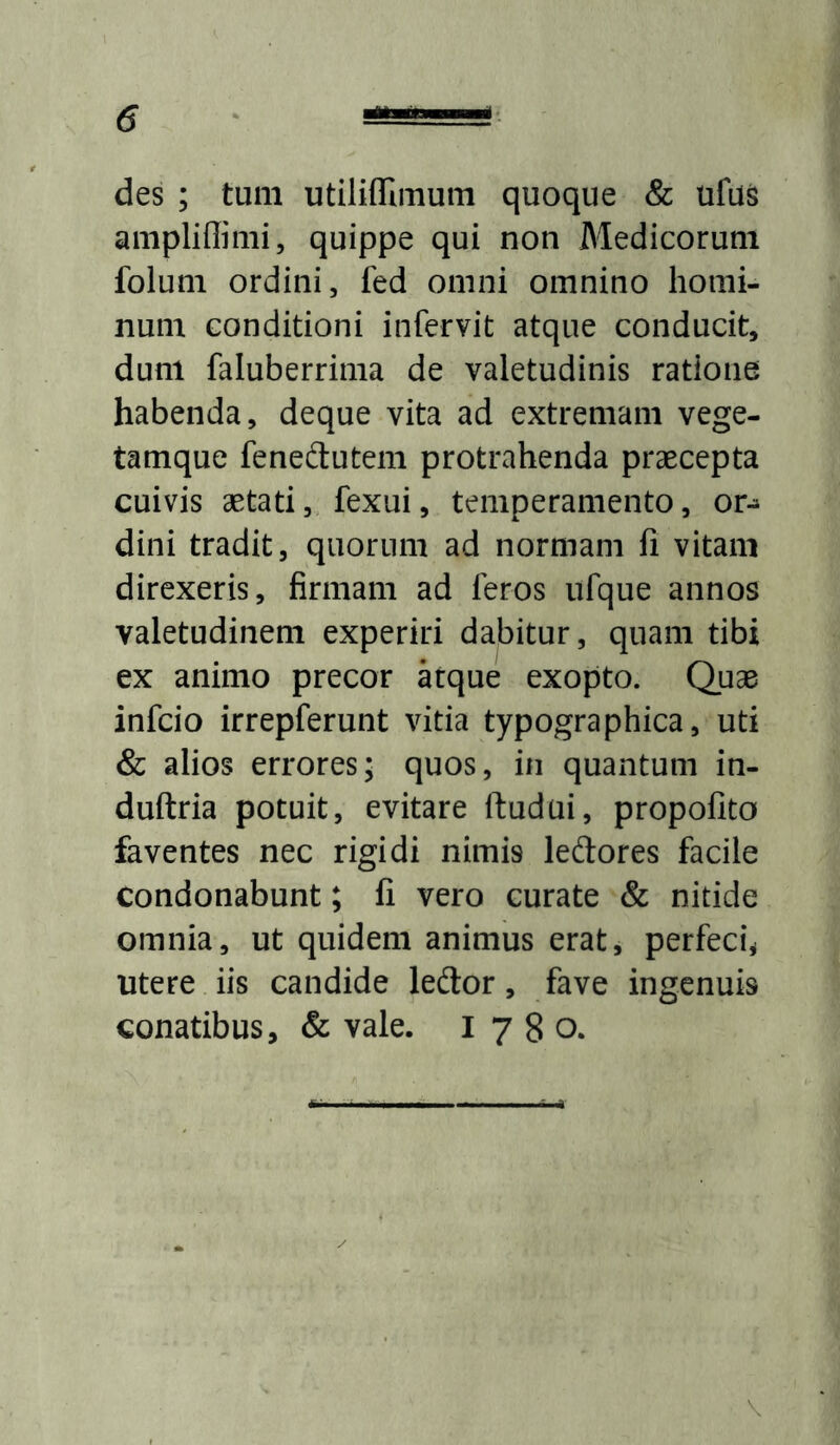 des ; tum utiliffimum quoque Sc ufus ampliffimi, quippe qui non Medicorum folum ordini, fed omni omnino homi- num conditioni infervit atque conducit, dum faluberrima de valetudinis ratione habenda, deque vita ad extremam vege- tamque feneftutem protrahenda praecepta cuivis aetati, fexui, temperamento, or^ dini tradit, quorum ad normam fi vitam direxeris, firmam ad feros ufque annos valetudinem experiri dabitur, quam tibi ex animo precor kque exopto. Quae infcio irrepferunt vitia typographica, uti & alios errores; quos, in quantum in- duftria potuit, evitare ftudui, propofito faventes nec rigidi nimis ledores facile condonabunt; fi vero curate & nitide omnia, ut quidem animus erat, perfeci^ utere iis candide leftor, fave ingenuis conatibus, & vale. 1780. v
