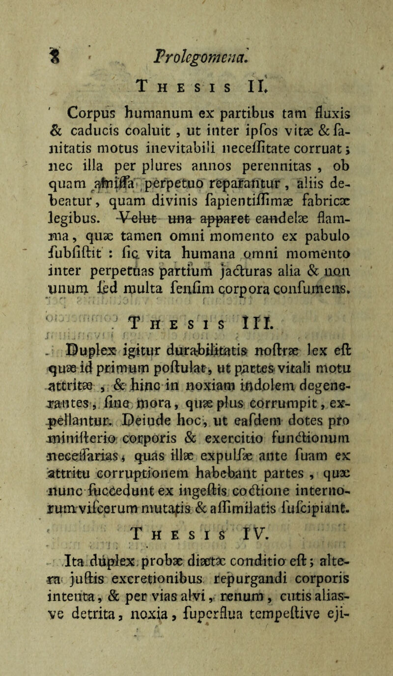 i Trolegomejia. Thesis IL Corpus humanum ex partibus tam fluxis & caducis coaluit , ut inter ipfos vitse &fa- nitatis motus inevitabili neceilitate corruat > nec illa per plures annos perennitas , ob quam ^^^iflTa/perpetuo repafantur , aliis de- beatur, quam divinis fapientiflimse fabricx legibus. 'V-ekH mia- apparet eaiidelx flam- ma, qux tamen omni momento ex pabulo fubfiftit : fia vita humana omni momento inter perpetuas partium jadhiras alia & uon unum ied multa feufim corpora confumeiis. ‘ .Thesis lII. : . > / i , Buplex igitur durabilitatis noftrx lex eft qux id primum poftulat, ut p;ict€S vitali motu attritx 5 & hino in noxiam indolem degene- irantes, fino mora, qux plus corrumpit, ex- pilantur^ Beiude hoc, ut eafdem dotes pro minitterio corporis & exercitio fundlionum neeeflariasi quas illx expuLTx ante fuam ex attritu corruptionem habebant partes , qux ■nunc fiicoedunt ex ingeftis codlione intenio- runvvifcQrummutafis & affimilatis fufeipiant- Thesi s I V. .Ita dikplex.probx diaertx conditio eft; alte- ra juftis excretionibus repurgandi corporis intenta, & per vias alvi,, renum , cutis alias- ve detrita, noxia, fuperflua tempeftive eji-