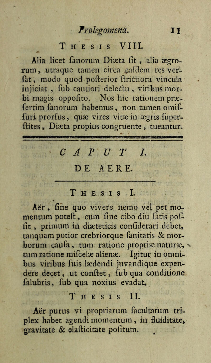 Thesis VIII. Alia licet fanorum Diseta fit , alia aegro- rum , utraque tamen circa ^eafdem res ver- fat, modo quod pofterior ftridiora vincula injiciat , fub cautiori delcdu, viribus mor- bi magis oppofito. Nos hic rationem prsc- fertim fanorum habemus , non tamen omif- furi prorfus, quae vires vitae in aegris fuper- ftites 5 Diaeta propius congruente, tueantur. ' C A P U T L D E A E R E. T H E S I s L Aer , fine quo vivere nemo vel per mo- mentum poteft, cum fine cibo diu fatis pot fit 5 primum in diaeteticis confidcrari debet, tanquam potior crebriorque fanitatis & mor- borum caufa, tum ratione propriae naturae, > tum ratione mifcelae alienae. Igitur in omni- bus viribus fuis laedendi juvandique expen- dere decet, ut conftet, fub qua conditione falubris, fub qua noxius evadat*, Thesis II. Aer purus vi propriarum facultatum tri- plex habet agendi momentum, in fluiditate^ gravitate & elafticitate pofitum.